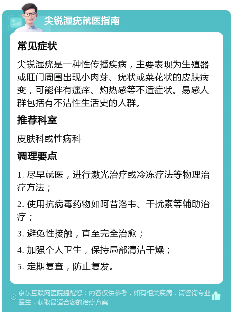 尖锐湿疣就医指南 常见症状 尖锐湿疣是一种性传播疾病，主要表现为生殖器或肛门周围出现小肉芽、疣状或菜花状的皮肤病变，可能伴有瘙痒、灼热感等不适症状。易感人群包括有不洁性生活史的人群。 推荐科室 皮肤科或性病科 调理要点 1. 尽早就医，进行激光治疗或冷冻疗法等物理治疗方法； 2. 使用抗病毒药物如阿昔洛韦、干扰素等辅助治疗； 3. 避免性接触，直至完全治愈； 4. 加强个人卫生，保持局部清洁干燥； 5. 定期复查，防止复发。