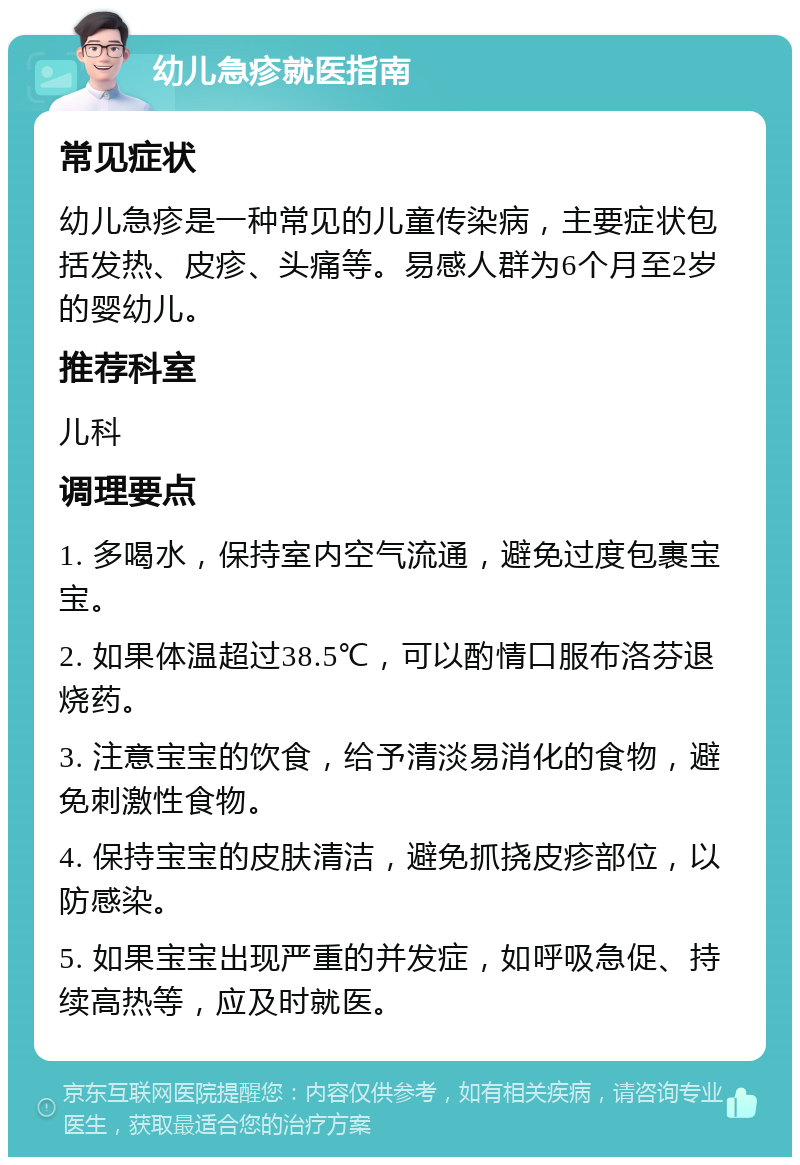 幼儿急疹就医指南 常见症状 幼儿急疹是一种常见的儿童传染病，主要症状包括发热、皮疹、头痛等。易感人群为6个月至2岁的婴幼儿。 推荐科室 儿科 调理要点 1. 多喝水，保持室内空气流通，避免过度包裹宝宝。 2. 如果体温超过38.5℃，可以酌情口服布洛芬退烧药。 3. 注意宝宝的饮食，给予清淡易消化的食物，避免刺激性食物。 4. 保持宝宝的皮肤清洁，避免抓挠皮疹部位，以防感染。 5. 如果宝宝出现严重的并发症，如呼吸急促、持续高热等，应及时就医。