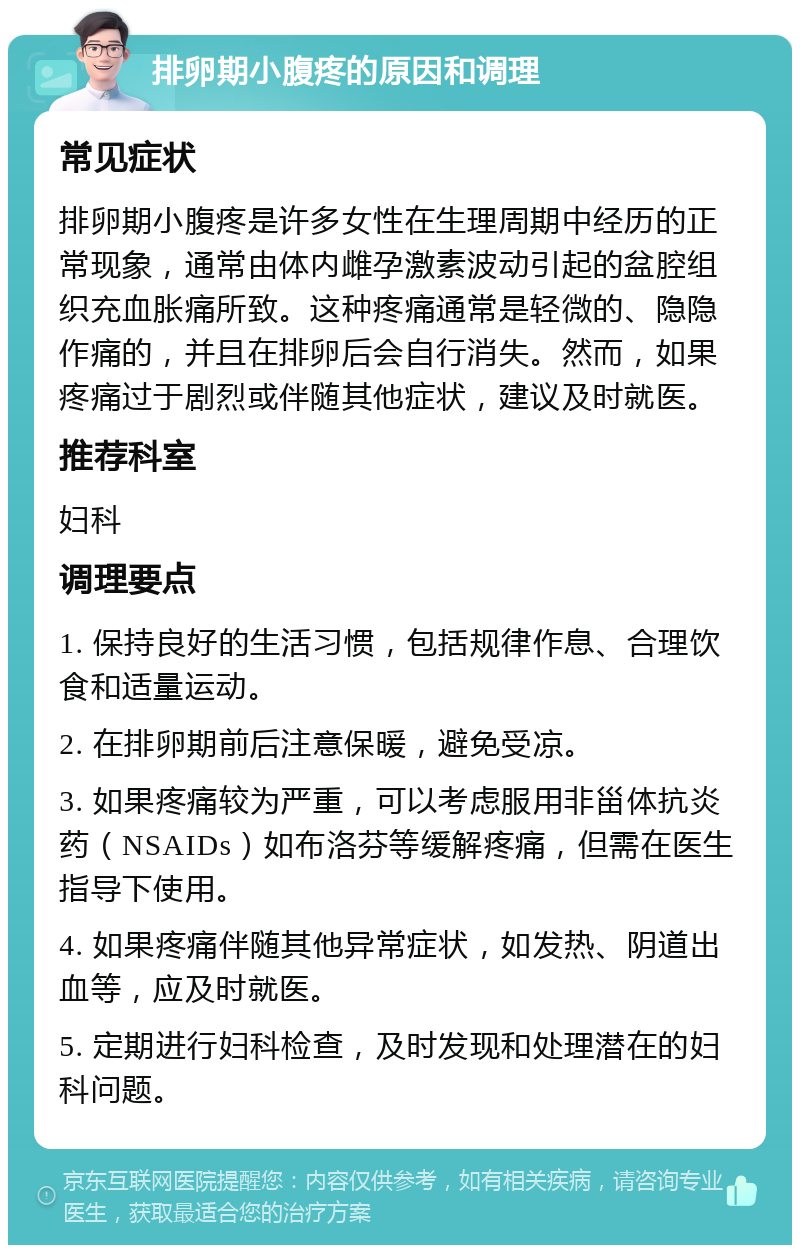 排卵期小腹疼的原因和调理 常见症状 排卵期小腹疼是许多女性在生理周期中经历的正常现象，通常由体内雌孕激素波动引起的盆腔组织充血胀痛所致。这种疼痛通常是轻微的、隐隐作痛的，并且在排卵后会自行消失。然而，如果疼痛过于剧烈或伴随其他症状，建议及时就医。 推荐科室 妇科 调理要点 1. 保持良好的生活习惯，包括规律作息、合理饮食和适量运动。 2. 在排卵期前后注意保暖，避免受凉。 3. 如果疼痛较为严重，可以考虑服用非甾体抗炎药（NSAIDs）如布洛芬等缓解疼痛，但需在医生指导下使用。 4. 如果疼痛伴随其他异常症状，如发热、阴道出血等，应及时就医。 5. 定期进行妇科检查，及时发现和处理潜在的妇科问题。