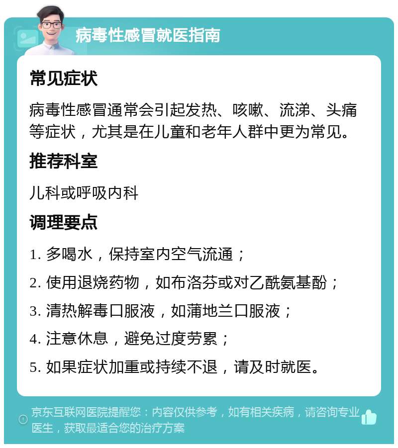 病毒性感冒就医指南 常见症状 病毒性感冒通常会引起发热、咳嗽、流涕、头痛等症状，尤其是在儿童和老年人群中更为常见。 推荐科室 儿科或呼吸内科 调理要点 1. 多喝水，保持室内空气流通； 2. 使用退烧药物，如布洛芬或对乙酰氨基酚； 3. 清热解毒口服液，如蒲地兰口服液； 4. 注意休息，避免过度劳累； 5. 如果症状加重或持续不退，请及时就医。