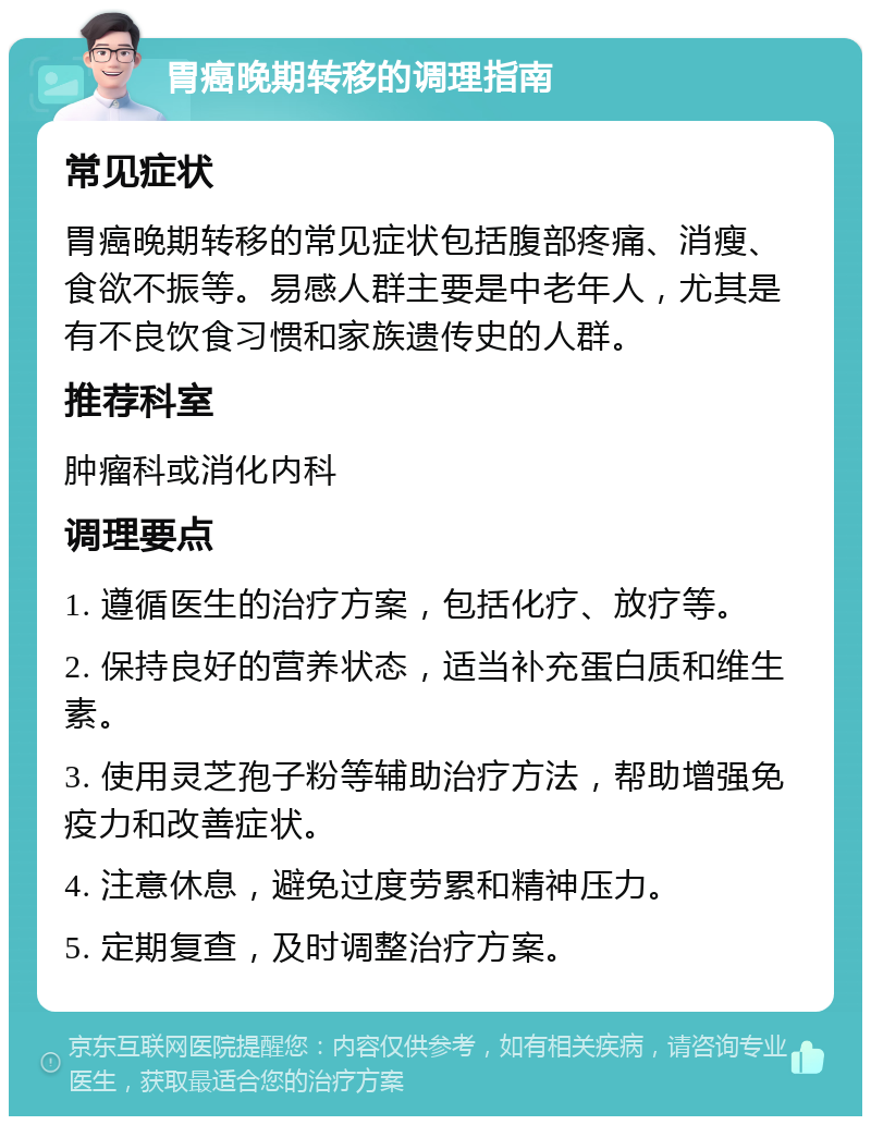 胃癌晚期转移的调理指南 常见症状 胃癌晚期转移的常见症状包括腹部疼痛、消瘦、食欲不振等。易感人群主要是中老年人，尤其是有不良饮食习惯和家族遗传史的人群。 推荐科室 肿瘤科或消化内科 调理要点 1. 遵循医生的治疗方案，包括化疗、放疗等。 2. 保持良好的营养状态，适当补充蛋白质和维生素。 3. 使用灵芝孢子粉等辅助治疗方法，帮助增强免疫力和改善症状。 4. 注意休息，避免过度劳累和精神压力。 5. 定期复查，及时调整治疗方案。