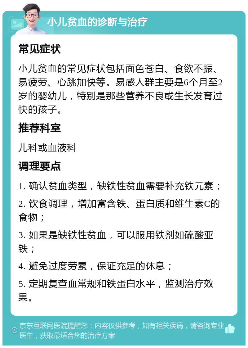 小儿贫血的诊断与治疗 常见症状 小儿贫血的常见症状包括面色苍白、食欲不振、易疲劳、心跳加快等。易感人群主要是6个月至2岁的婴幼儿，特别是那些营养不良或生长发育过快的孩子。 推荐科室 儿科或血液科 调理要点 1. 确认贫血类型，缺铁性贫血需要补充铁元素； 2. 饮食调理，增加富含铁、蛋白质和维生素C的食物； 3. 如果是缺铁性贫血，可以服用铁剂如硫酸亚铁； 4. 避免过度劳累，保证充足的休息； 5. 定期复查血常规和铁蛋白水平，监测治疗效果。