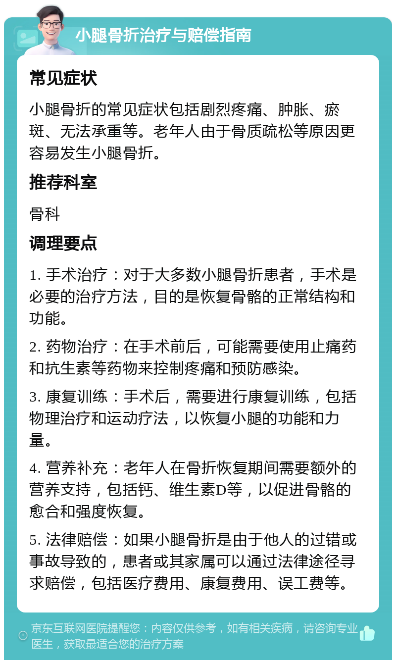 小腿骨折治疗与赔偿指南 常见症状 小腿骨折的常见症状包括剧烈疼痛、肿胀、瘀斑、无法承重等。老年人由于骨质疏松等原因更容易发生小腿骨折。 推荐科室 骨科 调理要点 1. 手术治疗：对于大多数小腿骨折患者，手术是必要的治疗方法，目的是恢复骨骼的正常结构和功能。 2. 药物治疗：在手术前后，可能需要使用止痛药和抗生素等药物来控制疼痛和预防感染。 3. 康复训练：手术后，需要进行康复训练，包括物理治疗和运动疗法，以恢复小腿的功能和力量。 4. 营养补充：老年人在骨折恢复期间需要额外的营养支持，包括钙、维生素D等，以促进骨骼的愈合和强度恢复。 5. 法律赔偿：如果小腿骨折是由于他人的过错或事故导致的，患者或其家属可以通过法律途径寻求赔偿，包括医疗费用、康复费用、误工费等。