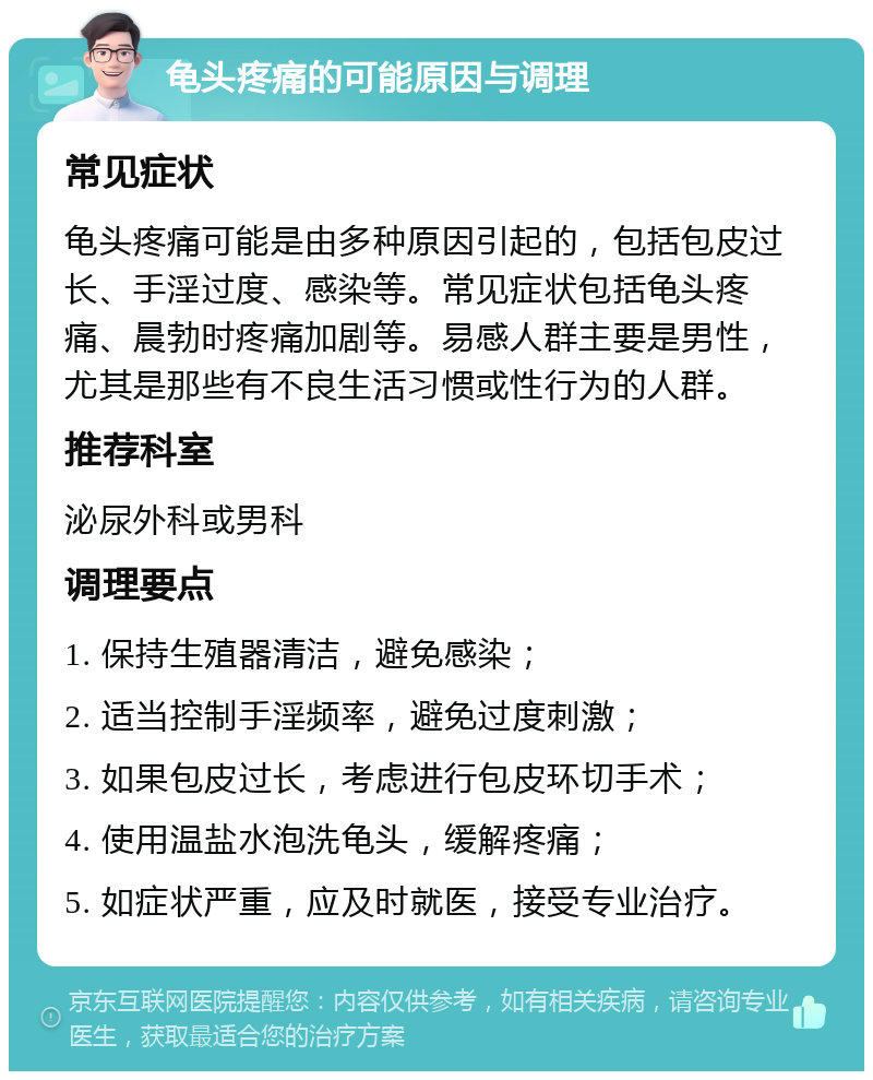 龟头疼痛的可能原因与调理 常见症状 龟头疼痛可能是由多种原因引起的，包括包皮过长、手淫过度、感染等。常见症状包括龟头疼痛、晨勃时疼痛加剧等。易感人群主要是男性，尤其是那些有不良生活习惯或性行为的人群。 推荐科室 泌尿外科或男科 调理要点 1. 保持生殖器清洁，避免感染； 2. 适当控制手淫频率，避免过度刺激； 3. 如果包皮过长，考虑进行包皮环切手术； 4. 使用温盐水泡洗龟头，缓解疼痛； 5. 如症状严重，应及时就医，接受专业治疗。