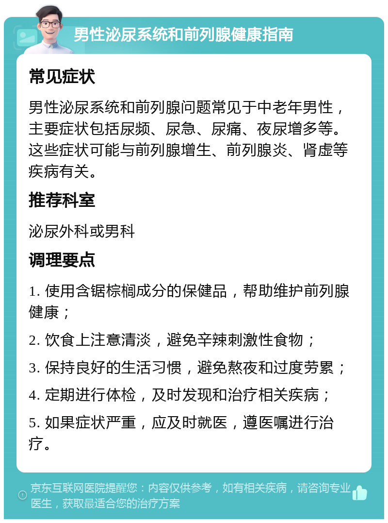 男性泌尿系统和前列腺健康指南 常见症状 男性泌尿系统和前列腺问题常见于中老年男性，主要症状包括尿频、尿急、尿痛、夜尿增多等。这些症状可能与前列腺增生、前列腺炎、肾虚等疾病有关。 推荐科室 泌尿外科或男科 调理要点 1. 使用含锯棕榈成分的保健品，帮助维护前列腺健康； 2. 饮食上注意清淡，避免辛辣刺激性食物； 3. 保持良好的生活习惯，避免熬夜和过度劳累； 4. 定期进行体检，及时发现和治疗相关疾病； 5. 如果症状严重，应及时就医，遵医嘱进行治疗。