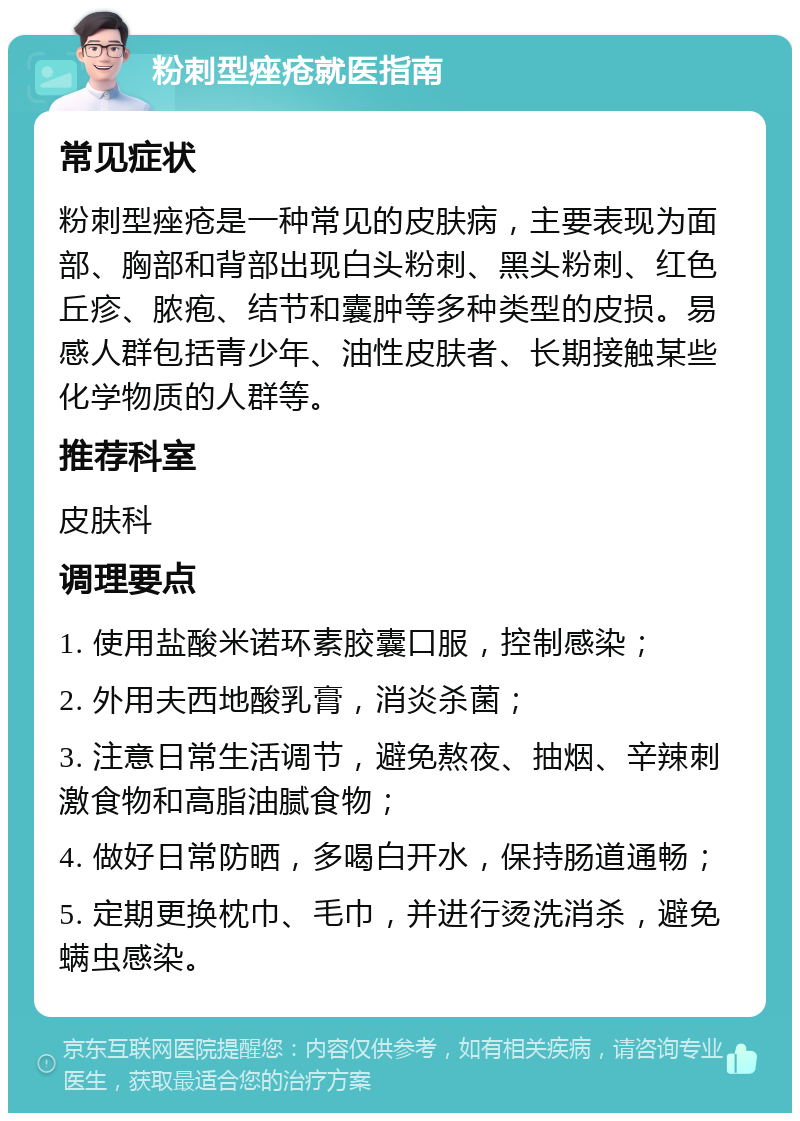 粉刺型痤疮就医指南 常见症状 粉刺型痤疮是一种常见的皮肤病，主要表现为面部、胸部和背部出现白头粉刺、黑头粉刺、红色丘疹、脓疱、结节和囊肿等多种类型的皮损。易感人群包括青少年、油性皮肤者、长期接触某些化学物质的人群等。 推荐科室 皮肤科 调理要点 1. 使用盐酸米诺环素胶囊口服，控制感染； 2. 外用夫西地酸乳膏，消炎杀菌； 3. 注意日常生活调节，避免熬夜、抽烟、辛辣刺激食物和高脂油腻食物； 4. 做好日常防晒，多喝白开水，保持肠道通畅； 5. 定期更换枕巾、毛巾，并进行烫洗消杀，避免螨虫感染。