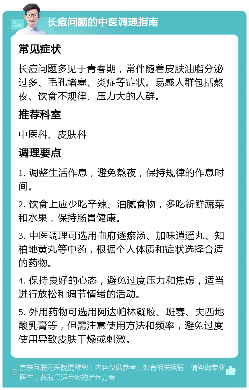 长痘问题的中医调理指南 常见症状 长痘问题多见于青春期，常伴随着皮肤油脂分泌过多、毛孔堵塞、炎症等症状。易感人群包括熬夜、饮食不规律、压力大的人群。 推荐科室 中医科、皮肤科 调理要点 1. 调整生活作息，避免熬夜，保持规律的作息时间。 2. 饮食上应少吃辛辣、油腻食物，多吃新鲜蔬菜和水果，保持肠胃健康。 3. 中医调理可选用血府逐瘀汤、加味逍遥丸、知柏地黄丸等中药，根据个人体质和症状选择合适的药物。 4. 保持良好的心态，避免过度压力和焦虑，适当进行放松和调节情绪的活动。 5. 外用药物可选用阿达帕林凝胶、班赛、夫西地酸乳膏等，但需注意使用方法和频率，避免过度使用导致皮肤干燥或刺激。