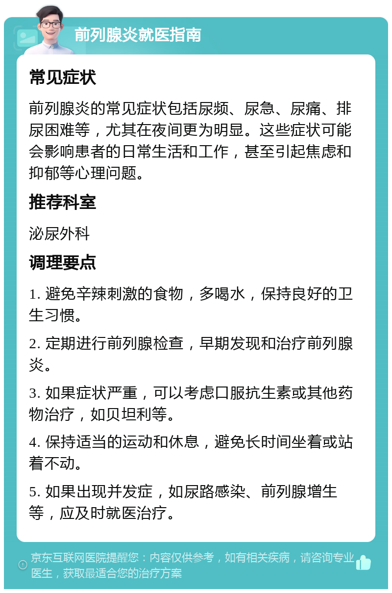 前列腺炎就医指南 常见症状 前列腺炎的常见症状包括尿频、尿急、尿痛、排尿困难等，尤其在夜间更为明显。这些症状可能会影响患者的日常生活和工作，甚至引起焦虑和抑郁等心理问题。 推荐科室 泌尿外科 调理要点 1. 避免辛辣刺激的食物，多喝水，保持良好的卫生习惯。 2. 定期进行前列腺检查，早期发现和治疗前列腺炎。 3. 如果症状严重，可以考虑口服抗生素或其他药物治疗，如贝坦利等。 4. 保持适当的运动和休息，避免长时间坐着或站着不动。 5. 如果出现并发症，如尿路感染、前列腺增生等，应及时就医治疗。