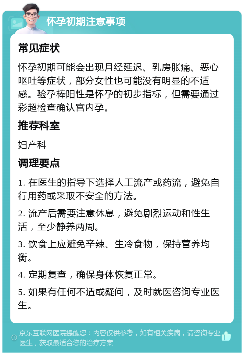 怀孕初期注意事项 常见症状 怀孕初期可能会出现月经延迟、乳房胀痛、恶心呕吐等症状，部分女性也可能没有明显的不适感。验孕棒阳性是怀孕的初步指标，但需要通过彩超检查确认宫内孕。 推荐科室 妇产科 调理要点 1. 在医生的指导下选择人工流产或药流，避免自行用药或采取不安全的方法。 2. 流产后需要注意休息，避免剧烈运动和性生活，至少静养两周。 3. 饮食上应避免辛辣、生冷食物，保持营养均衡。 4. 定期复查，确保身体恢复正常。 5. 如果有任何不适或疑问，及时就医咨询专业医生。