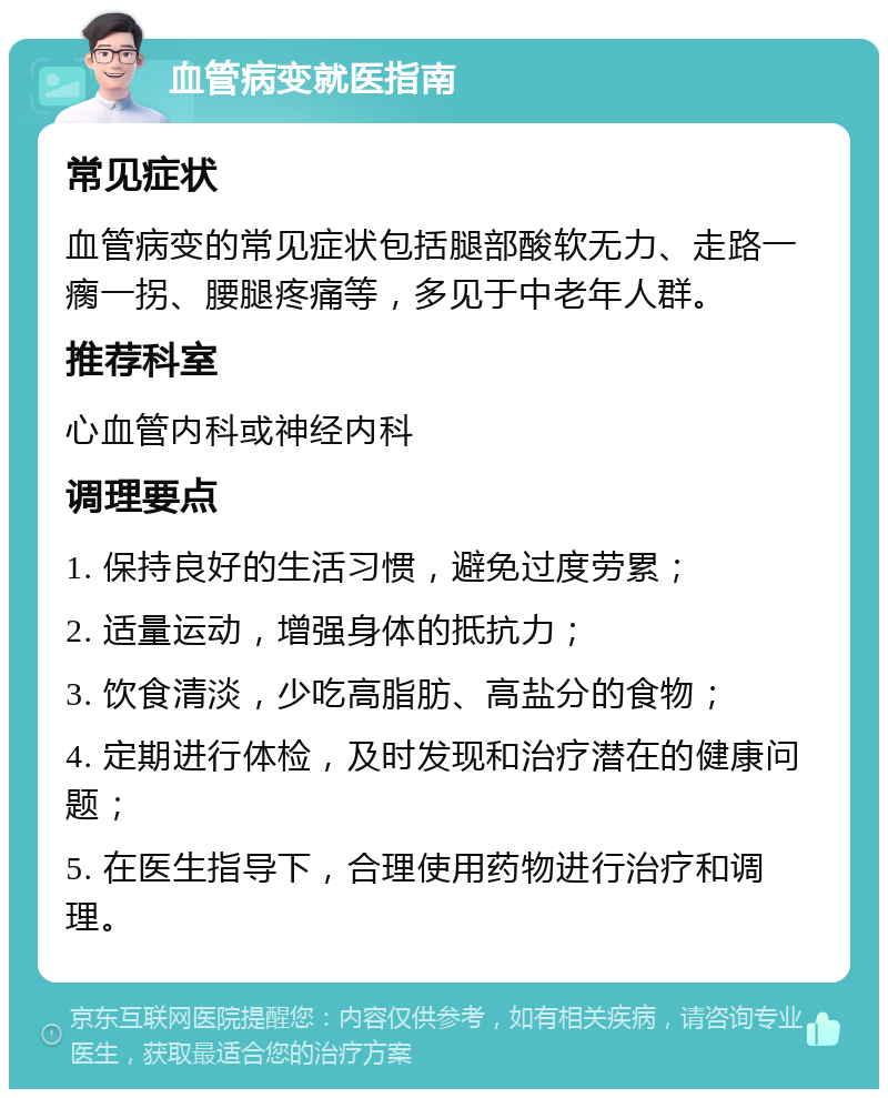 血管病变就医指南 常见症状 血管病变的常见症状包括腿部酸软无力、走路一瘸一拐、腰腿疼痛等，多见于中老年人群。 推荐科室 心血管内科或神经内科 调理要点 1. 保持良好的生活习惯，避免过度劳累； 2. 适量运动，增强身体的抵抗力； 3. 饮食清淡，少吃高脂肪、高盐分的食物； 4. 定期进行体检，及时发现和治疗潜在的健康问题； 5. 在医生指导下，合理使用药物进行治疗和调理。