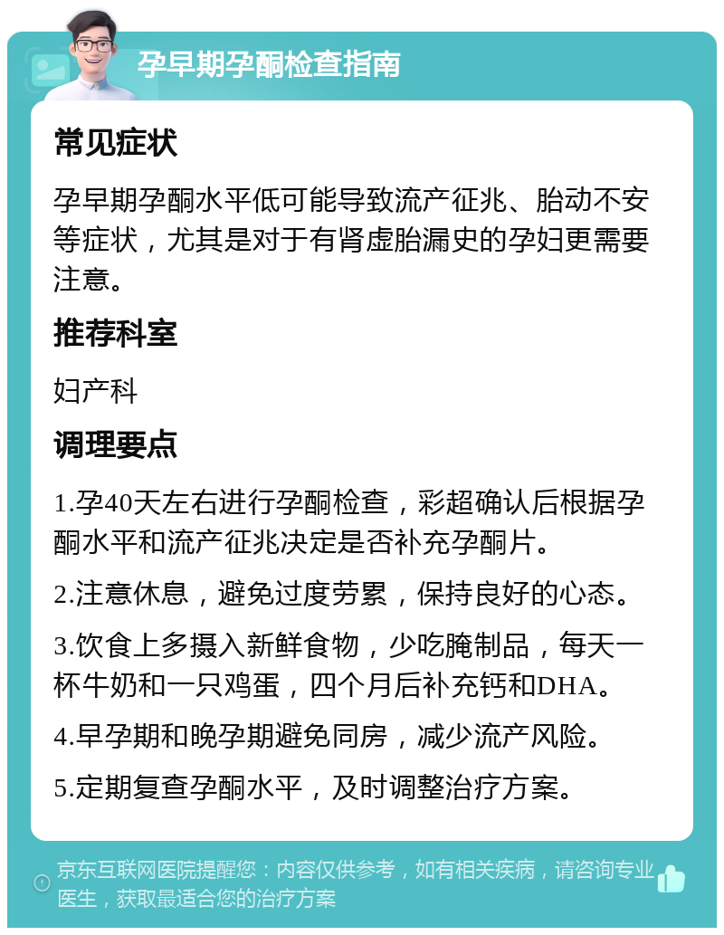 孕早期孕酮检查指南 常见症状 孕早期孕酮水平低可能导致流产征兆、胎动不安等症状，尤其是对于有肾虚胎漏史的孕妇更需要注意。 推荐科室 妇产科 调理要点 1.孕40天左右进行孕酮检查，彩超确认后根据孕酮水平和流产征兆决定是否补充孕酮片。 2.注意休息，避免过度劳累，保持良好的心态。 3.饮食上多摄入新鲜食物，少吃腌制品，每天一杯牛奶和一只鸡蛋，四个月后补充钙和DHA。 4.早孕期和晚孕期避免同房，减少流产风险。 5.定期复查孕酮水平，及时调整治疗方案。