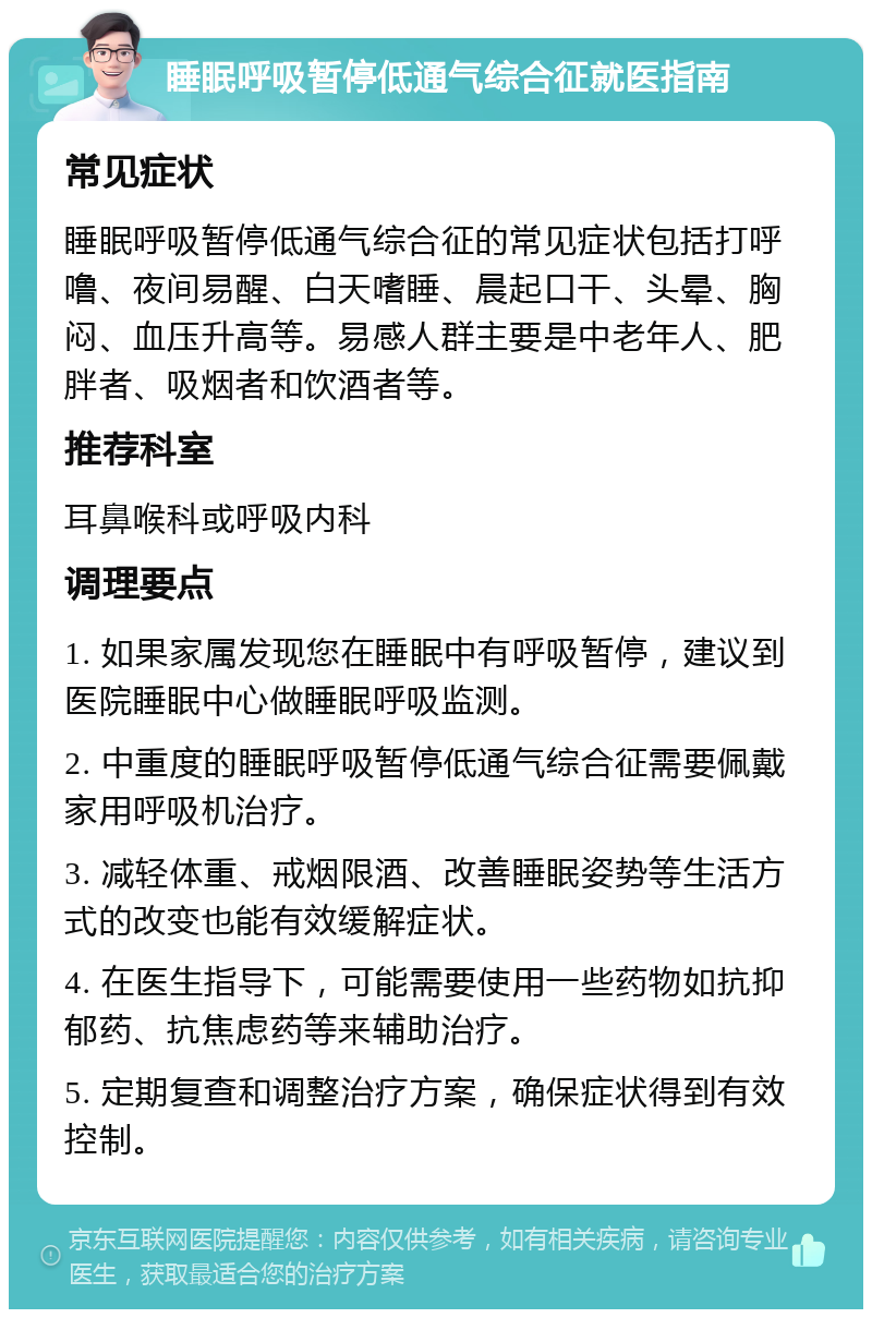 睡眠呼吸暂停低通气综合征就医指南 常见症状 睡眠呼吸暂停低通气综合征的常见症状包括打呼噜、夜间易醒、白天嗜睡、晨起口干、头晕、胸闷、血压升高等。易感人群主要是中老年人、肥胖者、吸烟者和饮酒者等。 推荐科室 耳鼻喉科或呼吸内科 调理要点 1. 如果家属发现您在睡眠中有呼吸暂停，建议到医院睡眠中心做睡眠呼吸监测。 2. 中重度的睡眠呼吸暂停低通气综合征需要佩戴家用呼吸机治疗。 3. 减轻体重、戒烟限酒、改善睡眠姿势等生活方式的改变也能有效缓解症状。 4. 在医生指导下，可能需要使用一些药物如抗抑郁药、抗焦虑药等来辅助治疗。 5. 定期复查和调整治疗方案，确保症状得到有效控制。