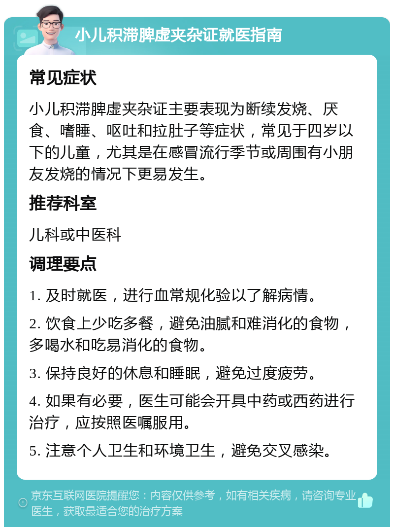 小儿积滞脾虚夹杂证就医指南 常见症状 小儿积滞脾虚夹杂证主要表现为断续发烧、厌食、嗜睡、呕吐和拉肚子等症状，常见于四岁以下的儿童，尤其是在感冒流行季节或周围有小朋友发烧的情况下更易发生。 推荐科室 儿科或中医科 调理要点 1. 及时就医，进行血常规化验以了解病情。 2. 饮食上少吃多餐，避免油腻和难消化的食物，多喝水和吃易消化的食物。 3. 保持良好的休息和睡眠，避免过度疲劳。 4. 如果有必要，医生可能会开具中药或西药进行治疗，应按照医嘱服用。 5. 注意个人卫生和环境卫生，避免交叉感染。