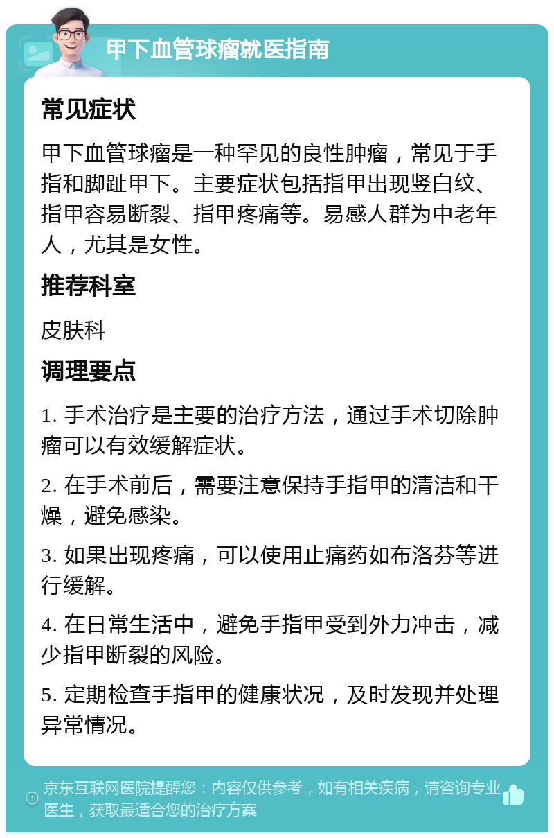 甲下血管球瘤就医指南 常见症状 甲下血管球瘤是一种罕见的良性肿瘤，常见于手指和脚趾甲下。主要症状包括指甲出现竖白纹、指甲容易断裂、指甲疼痛等。易感人群为中老年人，尤其是女性。 推荐科室 皮肤科 调理要点 1. 手术治疗是主要的治疗方法，通过手术切除肿瘤可以有效缓解症状。 2. 在手术前后，需要注意保持手指甲的清洁和干燥，避免感染。 3. 如果出现疼痛，可以使用止痛药如布洛芬等进行缓解。 4. 在日常生活中，避免手指甲受到外力冲击，减少指甲断裂的风险。 5. 定期检查手指甲的健康状况，及时发现并处理异常情况。