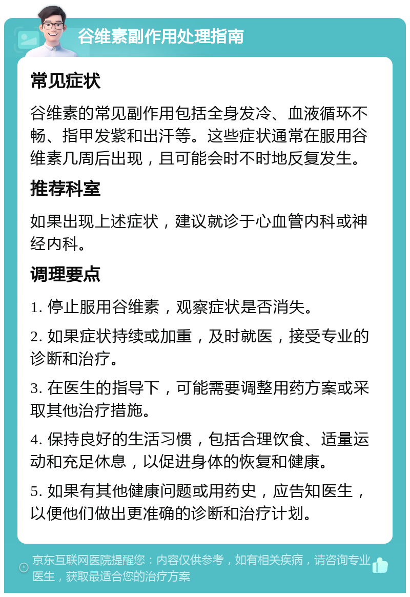 谷维素副作用处理指南 常见症状 谷维素的常见副作用包括全身发冷、血液循环不畅、指甲发紫和出汗等。这些症状通常在服用谷维素几周后出现，且可能会时不时地反复发生。 推荐科室 如果出现上述症状，建议就诊于心血管内科或神经内科。 调理要点 1. 停止服用谷维素，观察症状是否消失。 2. 如果症状持续或加重，及时就医，接受专业的诊断和治疗。 3. 在医生的指导下，可能需要调整用药方案或采取其他治疗措施。 4. 保持良好的生活习惯，包括合理饮食、适量运动和充足休息，以促进身体的恢复和健康。 5. 如果有其他健康问题或用药史，应告知医生，以便他们做出更准确的诊断和治疗计划。