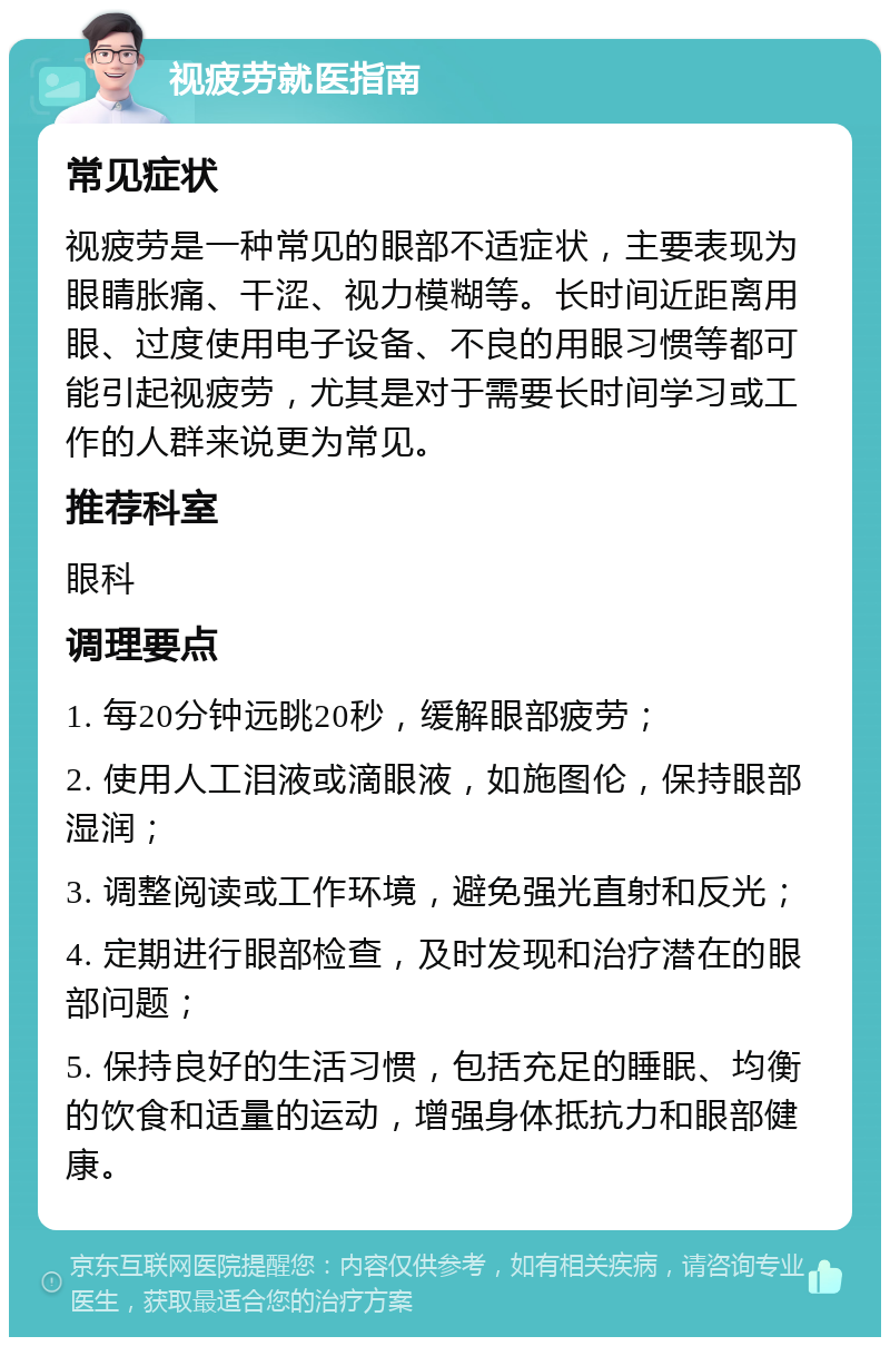 视疲劳就医指南 常见症状 视疲劳是一种常见的眼部不适症状，主要表现为眼睛胀痛、干涩、视力模糊等。长时间近距离用眼、过度使用电子设备、不良的用眼习惯等都可能引起视疲劳，尤其是对于需要长时间学习或工作的人群来说更为常见。 推荐科室 眼科 调理要点 1. 每20分钟远眺20秒，缓解眼部疲劳； 2. 使用人工泪液或滴眼液，如施图伦，保持眼部湿润； 3. 调整阅读或工作环境，避免强光直射和反光； 4. 定期进行眼部检查，及时发现和治疗潜在的眼部问题； 5. 保持良好的生活习惯，包括充足的睡眠、均衡的饮食和适量的运动，增强身体抵抗力和眼部健康。