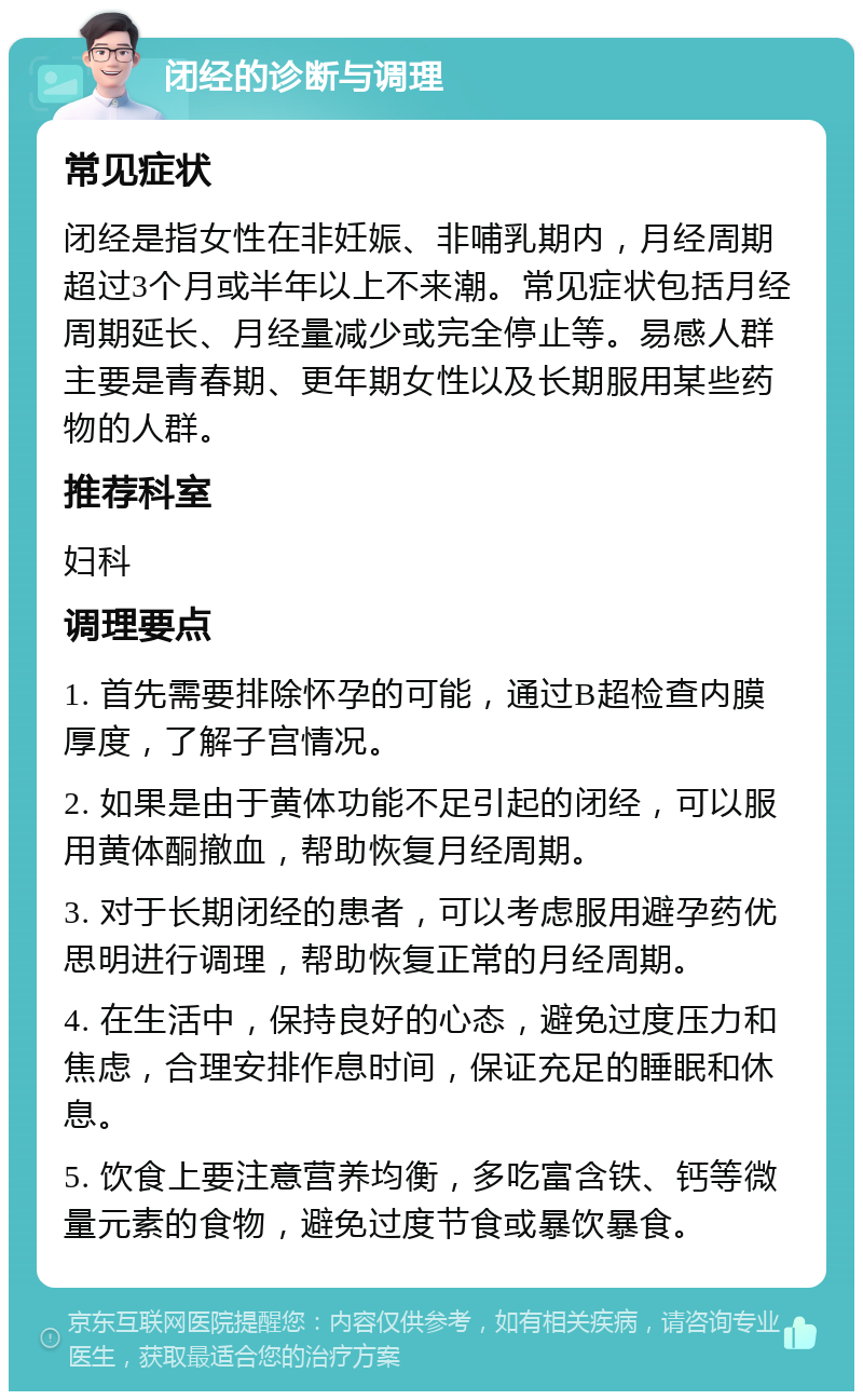 闭经的诊断与调理 常见症状 闭经是指女性在非妊娠、非哺乳期内，月经周期超过3个月或半年以上不来潮。常见症状包括月经周期延长、月经量减少或完全停止等。易感人群主要是青春期、更年期女性以及长期服用某些药物的人群。 推荐科室 妇科 调理要点 1. 首先需要排除怀孕的可能，通过B超检查内膜厚度，了解子宫情况。 2. 如果是由于黄体功能不足引起的闭经，可以服用黄体酮撤血，帮助恢复月经周期。 3. 对于长期闭经的患者，可以考虑服用避孕药优思明进行调理，帮助恢复正常的月经周期。 4. 在生活中，保持良好的心态，避免过度压力和焦虑，合理安排作息时间，保证充足的睡眠和休息。 5. 饮食上要注意营养均衡，多吃富含铁、钙等微量元素的食物，避免过度节食或暴饮暴食。