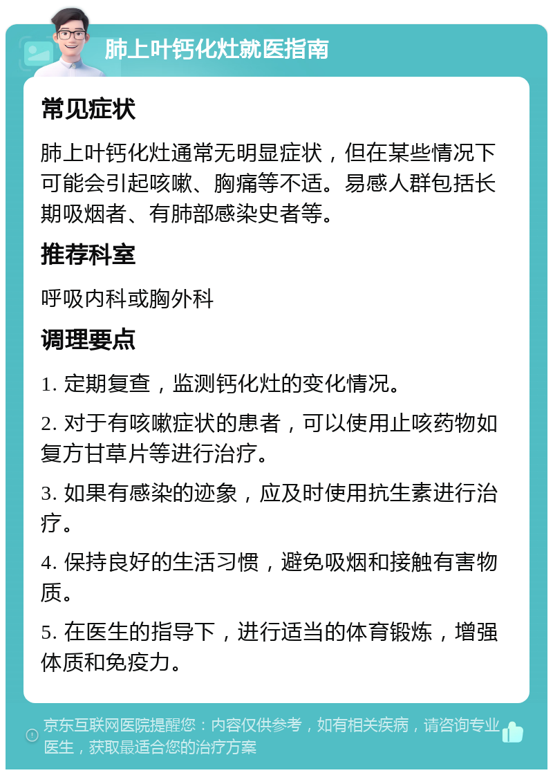 肺上叶钙化灶就医指南 常见症状 肺上叶钙化灶通常无明显症状，但在某些情况下可能会引起咳嗽、胸痛等不适。易感人群包括长期吸烟者、有肺部感染史者等。 推荐科室 呼吸内科或胸外科 调理要点 1. 定期复查，监测钙化灶的变化情况。 2. 对于有咳嗽症状的患者，可以使用止咳药物如复方甘草片等进行治疗。 3. 如果有感染的迹象，应及时使用抗生素进行治疗。 4. 保持良好的生活习惯，避免吸烟和接触有害物质。 5. 在医生的指导下，进行适当的体育锻炼，增强体质和免疫力。