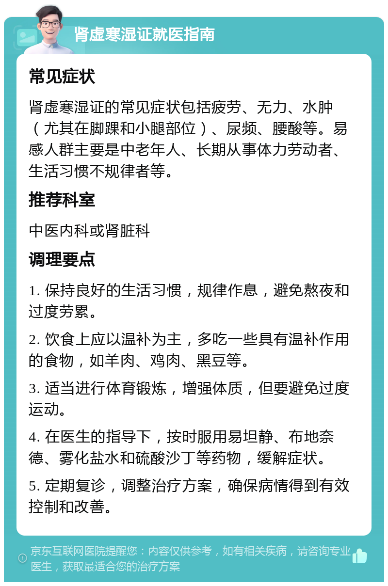 肾虚寒湿证就医指南 常见症状 肾虚寒湿证的常见症状包括疲劳、无力、水肿（尤其在脚踝和小腿部位）、尿频、腰酸等。易感人群主要是中老年人、长期从事体力劳动者、生活习惯不规律者等。 推荐科室 中医内科或肾脏科 调理要点 1. 保持良好的生活习惯，规律作息，避免熬夜和过度劳累。 2. 饮食上应以温补为主，多吃一些具有温补作用的食物，如羊肉、鸡肉、黑豆等。 3. 适当进行体育锻炼，增强体质，但要避免过度运动。 4. 在医生的指导下，按时服用易坦静、布地奈德、雾化盐水和硫酸沙丁等药物，缓解症状。 5. 定期复诊，调整治疗方案，确保病情得到有效控制和改善。