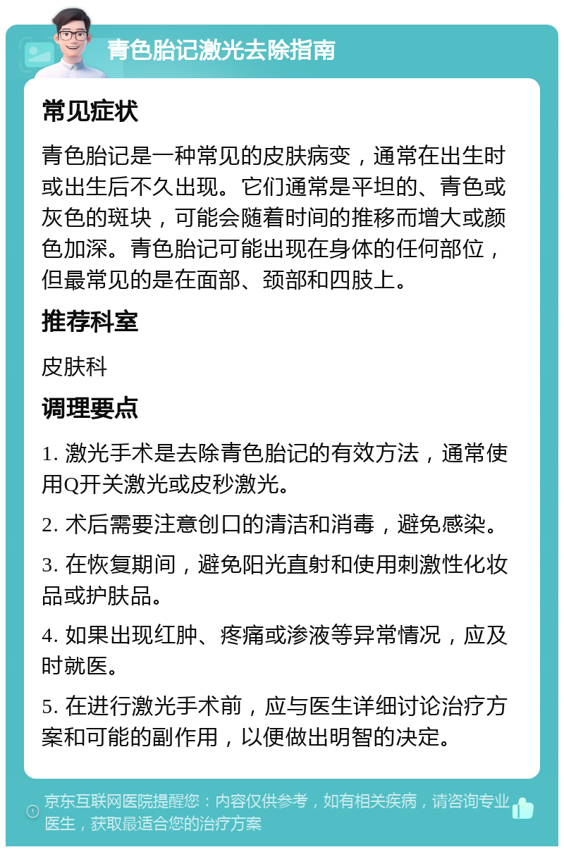 青色胎记激光去除指南 常见症状 青色胎记是一种常见的皮肤病变，通常在出生时或出生后不久出现。它们通常是平坦的、青色或灰色的斑块，可能会随着时间的推移而增大或颜色加深。青色胎记可能出现在身体的任何部位，但最常见的是在面部、颈部和四肢上。 推荐科室 皮肤科 调理要点 1. 激光手术是去除青色胎记的有效方法，通常使用Q开关激光或皮秒激光。 2. 术后需要注意创口的清洁和消毒，避免感染。 3. 在恢复期间，避免阳光直射和使用刺激性化妆品或护肤品。 4. 如果出现红肿、疼痛或渗液等异常情况，应及时就医。 5. 在进行激光手术前，应与医生详细讨论治疗方案和可能的副作用，以便做出明智的决定。