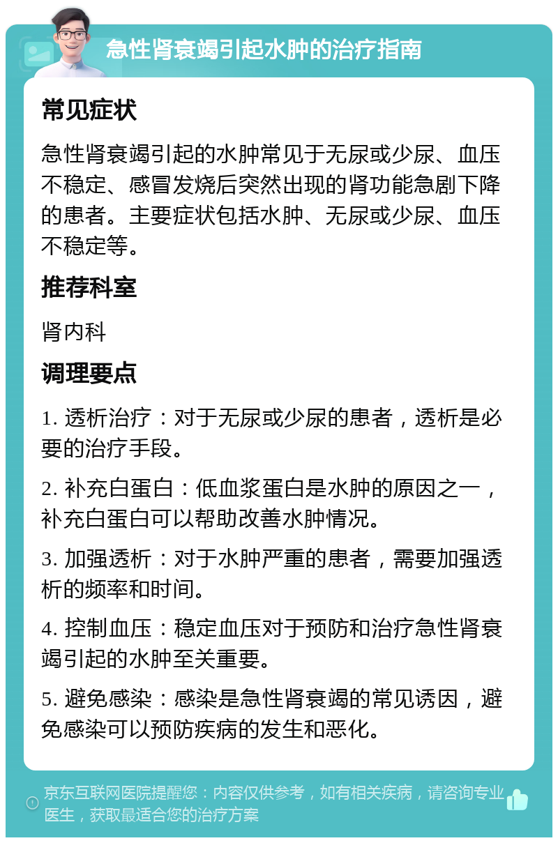 急性肾衰竭引起水肿的治疗指南 常见症状 急性肾衰竭引起的水肿常见于无尿或少尿、血压不稳定、感冒发烧后突然出现的肾功能急剧下降的患者。主要症状包括水肿、无尿或少尿、血压不稳定等。 推荐科室 肾内科 调理要点 1. 透析治疗：对于无尿或少尿的患者，透析是必要的治疗手段。 2. 补充白蛋白：低血浆蛋白是水肿的原因之一，补充白蛋白可以帮助改善水肿情况。 3. 加强透析：对于水肿严重的患者，需要加强透析的频率和时间。 4. 控制血压：稳定血压对于预防和治疗急性肾衰竭引起的水肿至关重要。 5. 避免感染：感染是急性肾衰竭的常见诱因，避免感染可以预防疾病的发生和恶化。