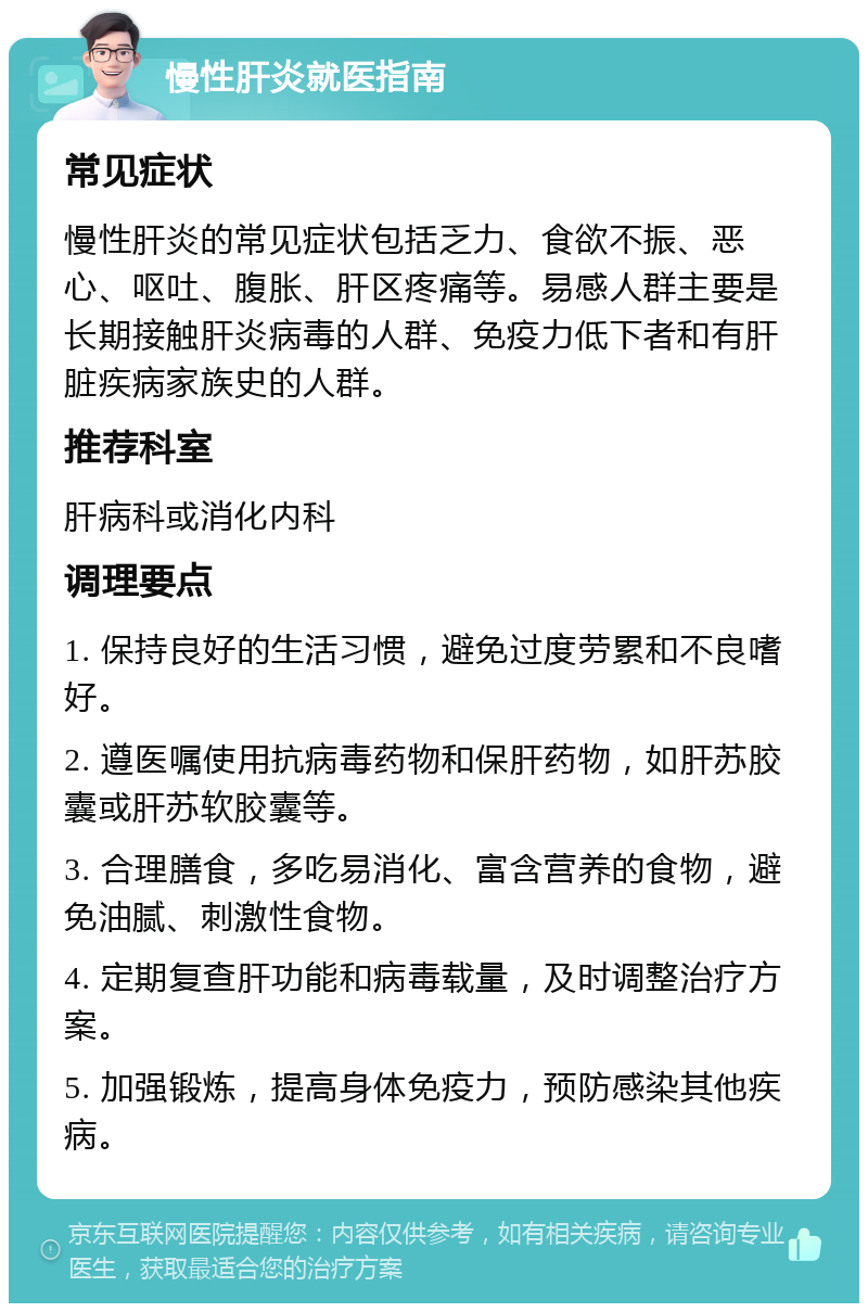 慢性肝炎就医指南 常见症状 慢性肝炎的常见症状包括乏力、食欲不振、恶心、呕吐、腹胀、肝区疼痛等。易感人群主要是长期接触肝炎病毒的人群、免疫力低下者和有肝脏疾病家族史的人群。 推荐科室 肝病科或消化内科 调理要点 1. 保持良好的生活习惯，避免过度劳累和不良嗜好。 2. 遵医嘱使用抗病毒药物和保肝药物，如肝苏胶囊或肝苏软胶囊等。 3. 合理膳食，多吃易消化、富含营养的食物，避免油腻、刺激性食物。 4. 定期复查肝功能和病毒载量，及时调整治疗方案。 5. 加强锻炼，提高身体免疫力，预防感染其他疾病。