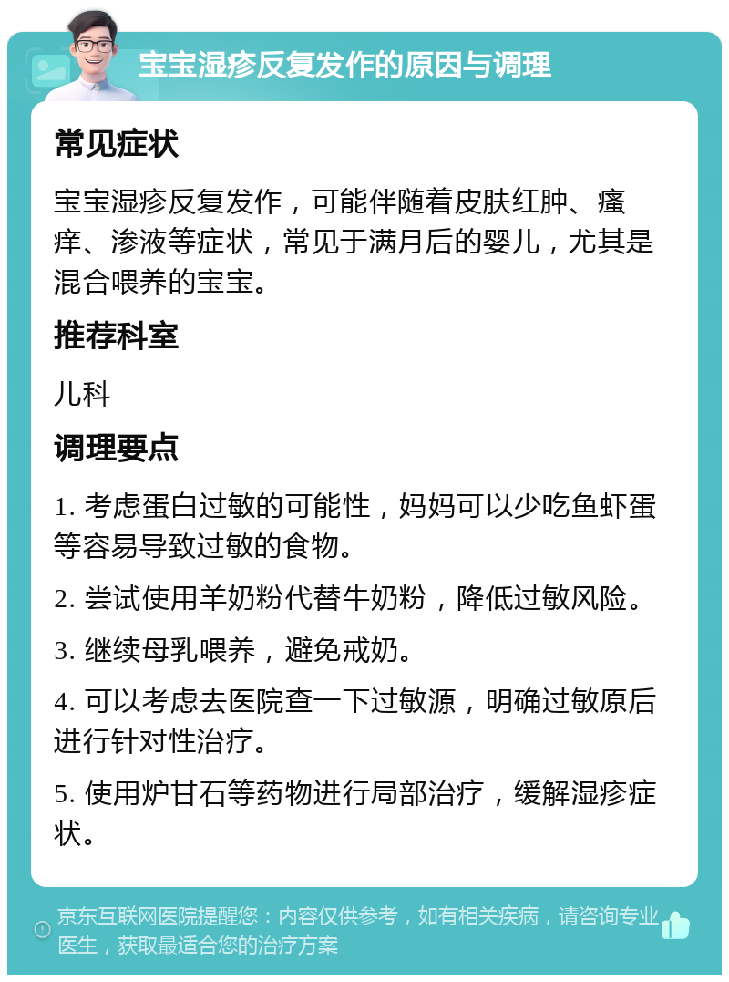 宝宝湿疹反复发作的原因与调理 常见症状 宝宝湿疹反复发作，可能伴随着皮肤红肿、瘙痒、渗液等症状，常见于满月后的婴儿，尤其是混合喂养的宝宝。 推荐科室 儿科 调理要点 1. 考虑蛋白过敏的可能性，妈妈可以少吃鱼虾蛋等容易导致过敏的食物。 2. 尝试使用羊奶粉代替牛奶粉，降低过敏风险。 3. 继续母乳喂养，避免戒奶。 4. 可以考虑去医院查一下过敏源，明确过敏原后进行针对性治疗。 5. 使用炉甘石等药物进行局部治疗，缓解湿疹症状。