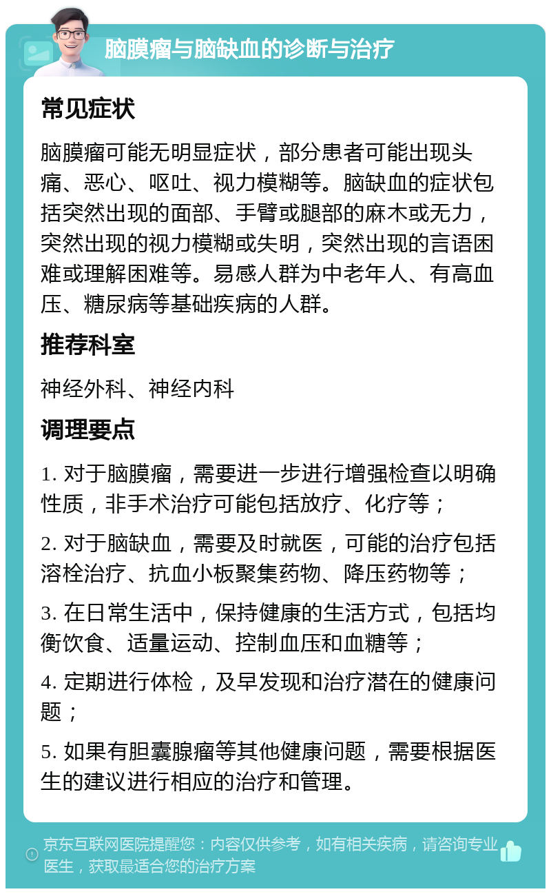 脑膜瘤与脑缺血的诊断与治疗 常见症状 脑膜瘤可能无明显症状，部分患者可能出现头痛、恶心、呕吐、视力模糊等。脑缺血的症状包括突然出现的面部、手臂或腿部的麻木或无力，突然出现的视力模糊或失明，突然出现的言语困难或理解困难等。易感人群为中老年人、有高血压、糖尿病等基础疾病的人群。 推荐科室 神经外科、神经内科 调理要点 1. 对于脑膜瘤，需要进一步进行增强检查以明确性质，非手术治疗可能包括放疗、化疗等； 2. 对于脑缺血，需要及时就医，可能的治疗包括溶栓治疗、抗血小板聚集药物、降压药物等； 3. 在日常生活中，保持健康的生活方式，包括均衡饮食、适量运动、控制血压和血糖等； 4. 定期进行体检，及早发现和治疗潜在的健康问题； 5. 如果有胆囊腺瘤等其他健康问题，需要根据医生的建议进行相应的治疗和管理。