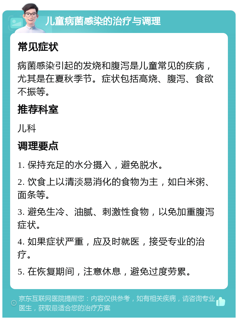 儿童病菌感染的治疗与调理 常见症状 病菌感染引起的发烧和腹泻是儿童常见的疾病，尤其是在夏秋季节。症状包括高烧、腹泻、食欲不振等。 推荐科室 儿科 调理要点 1. 保持充足的水分摄入，避免脱水。 2. 饮食上以清淡易消化的食物为主，如白米粥、面条等。 3. 避免生冷、油腻、刺激性食物，以免加重腹泻症状。 4. 如果症状严重，应及时就医，接受专业的治疗。 5. 在恢复期间，注意休息，避免过度劳累。