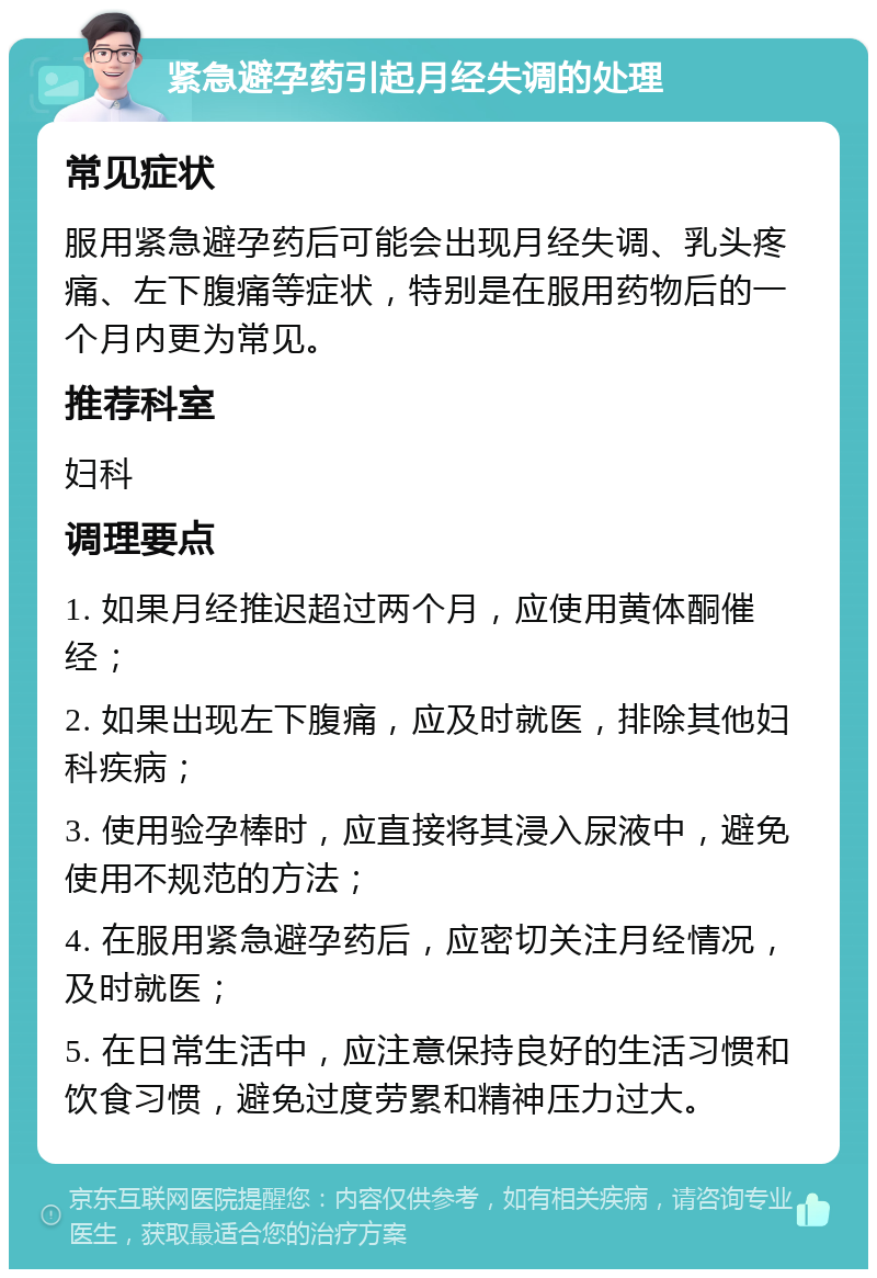 紧急避孕药引起月经失调的处理 常见症状 服用紧急避孕药后可能会出现月经失调、乳头疼痛、左下腹痛等症状，特别是在服用药物后的一个月内更为常见。 推荐科室 妇科 调理要点 1. 如果月经推迟超过两个月，应使用黄体酮催经； 2. 如果出现左下腹痛，应及时就医，排除其他妇科疾病； 3. 使用验孕棒时，应直接将其浸入尿液中，避免使用不规范的方法； 4. 在服用紧急避孕药后，应密切关注月经情况，及时就医； 5. 在日常生活中，应注意保持良好的生活习惯和饮食习惯，避免过度劳累和精神压力过大。