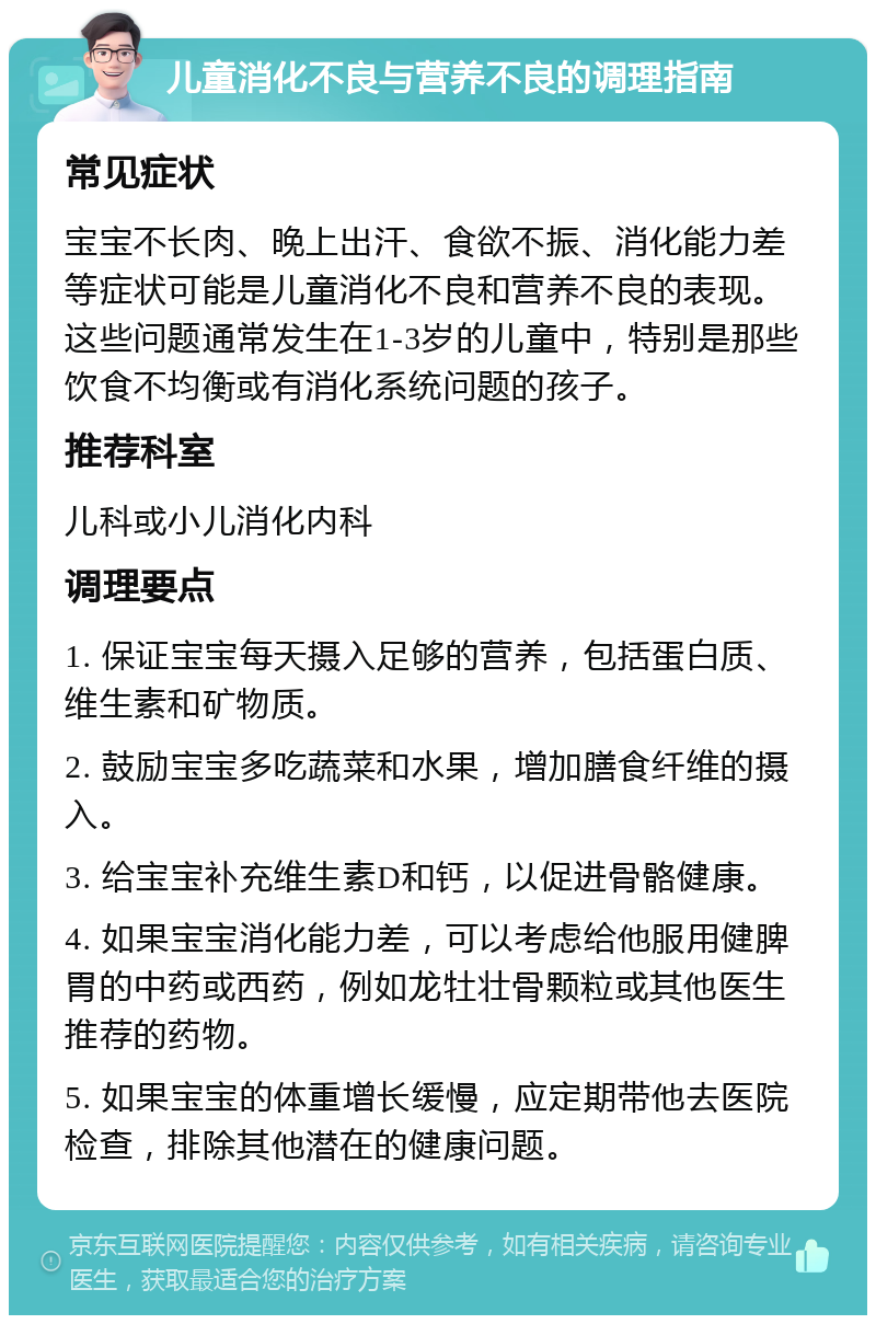 儿童消化不良与营养不良的调理指南 常见症状 宝宝不长肉、晚上出汗、食欲不振、消化能力差等症状可能是儿童消化不良和营养不良的表现。这些问题通常发生在1-3岁的儿童中，特别是那些饮食不均衡或有消化系统问题的孩子。 推荐科室 儿科或小儿消化内科 调理要点 1. 保证宝宝每天摄入足够的营养，包括蛋白质、维生素和矿物质。 2. 鼓励宝宝多吃蔬菜和水果，增加膳食纤维的摄入。 3. 给宝宝补充维生素D和钙，以促进骨骼健康。 4. 如果宝宝消化能力差，可以考虑给他服用健脾胃的中药或西药，例如龙牡壮骨颗粒或其他医生推荐的药物。 5. 如果宝宝的体重增长缓慢，应定期带他去医院检查，排除其他潜在的健康问题。