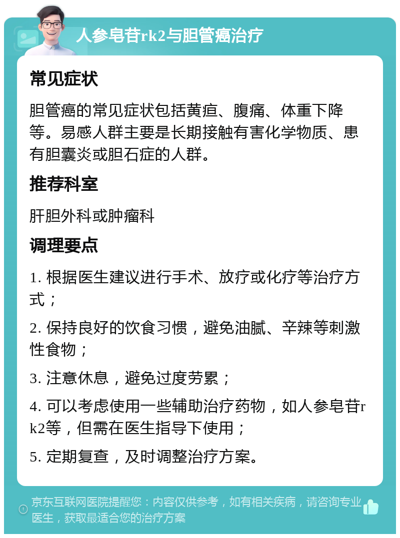 人参皂苷rk2与胆管癌治疗 常见症状 胆管癌的常见症状包括黄疸、腹痛、体重下降等。易感人群主要是长期接触有害化学物质、患有胆囊炎或胆石症的人群。 推荐科室 肝胆外科或肿瘤科 调理要点 1. 根据医生建议进行手术、放疗或化疗等治疗方式； 2. 保持良好的饮食习惯，避免油腻、辛辣等刺激性食物； 3. 注意休息，避免过度劳累； 4. 可以考虑使用一些辅助治疗药物，如人参皂苷rk2等，但需在医生指导下使用； 5. 定期复查，及时调整治疗方案。