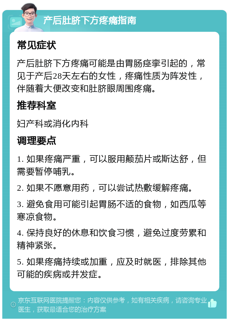 产后肚脐下方疼痛指南 常见症状 产后肚脐下方疼痛可能是由胃肠痉挛引起的，常见于产后28天左右的女性，疼痛性质为阵发性，伴随着大便改变和肚脐眼周围疼痛。 推荐科室 妇产科或消化内科 调理要点 1. 如果疼痛严重，可以服用颠茄片或斯达舒，但需要暂停哺乳。 2. 如果不愿意用药，可以尝试热敷缓解疼痛。 3. 避免食用可能引起胃肠不适的食物，如西瓜等寒凉食物。 4. 保持良好的休息和饮食习惯，避免过度劳累和精神紧张。 5. 如果疼痛持续或加重，应及时就医，排除其他可能的疾病或并发症。