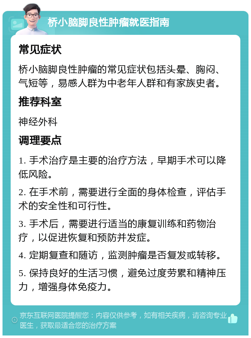 桥小脑脚良性肿瘤就医指南 常见症状 桥小脑脚良性肿瘤的常见症状包括头晕、胸闷、气短等，易感人群为中老年人群和有家族史者。 推荐科室 神经外科 调理要点 1. 手术治疗是主要的治疗方法，早期手术可以降低风险。 2. 在手术前，需要进行全面的身体检查，评估手术的安全性和可行性。 3. 手术后，需要进行适当的康复训练和药物治疗，以促进恢复和预防并发症。 4. 定期复查和随访，监测肿瘤是否复发或转移。 5. 保持良好的生活习惯，避免过度劳累和精神压力，增强身体免疫力。