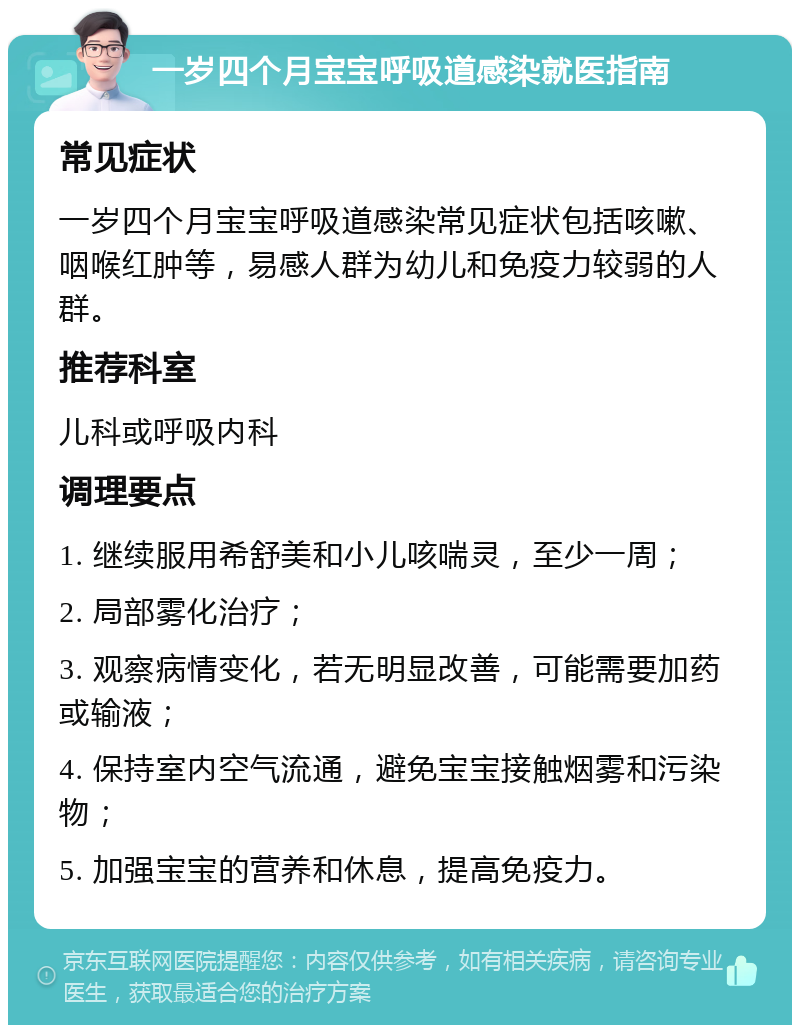 一岁四个月宝宝呼吸道感染就医指南 常见症状 一岁四个月宝宝呼吸道感染常见症状包括咳嗽、咽喉红肿等，易感人群为幼儿和免疫力较弱的人群。 推荐科室 儿科或呼吸内科 调理要点 1. 继续服用希舒美和小儿咳喘灵，至少一周； 2. 局部雾化治疗； 3. 观察病情变化，若无明显改善，可能需要加药或输液； 4. 保持室内空气流通，避免宝宝接触烟雾和污染物； 5. 加强宝宝的营养和休息，提高免疫力。