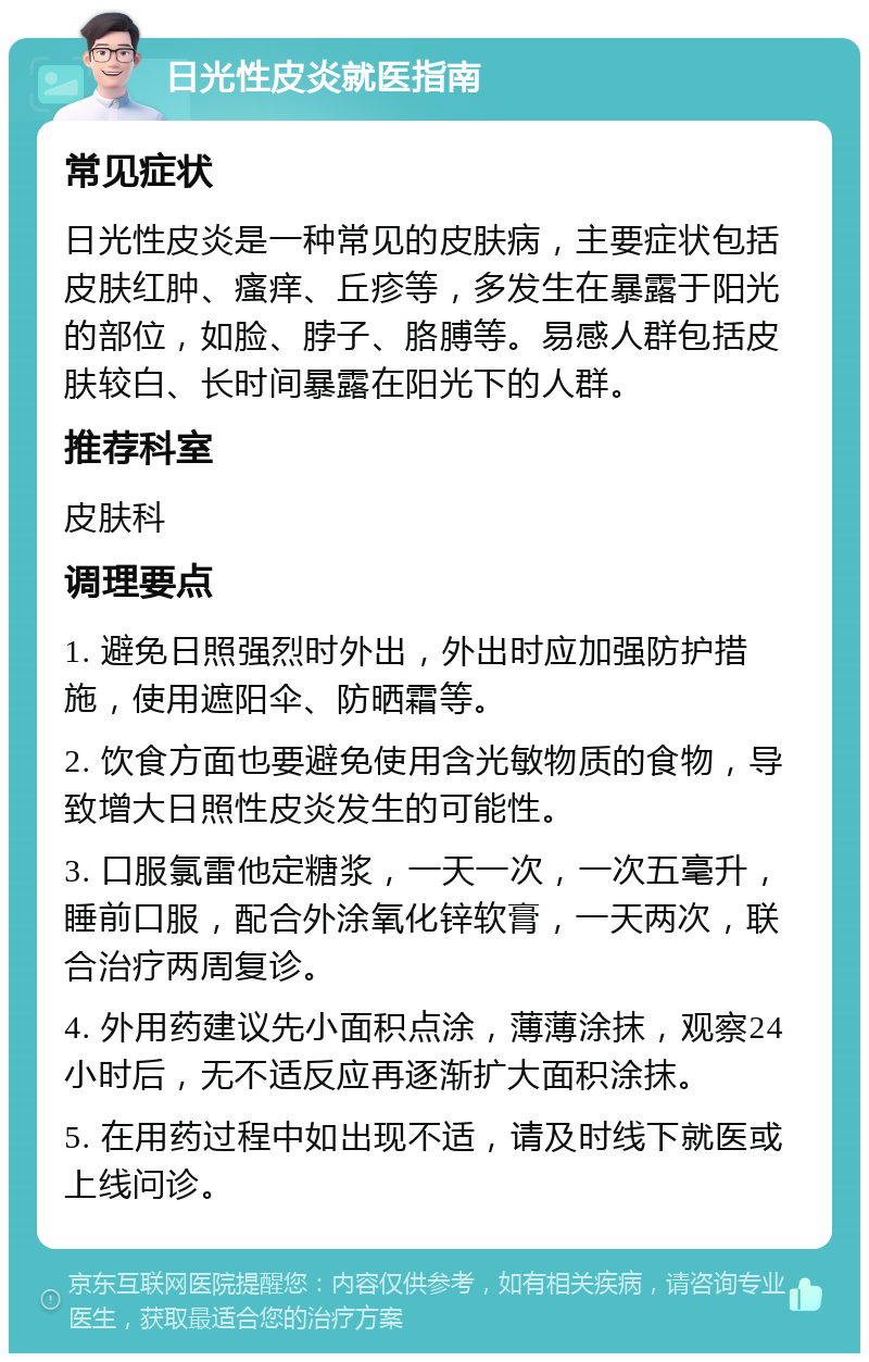 日光性皮炎就医指南 常见症状 日光性皮炎是一种常见的皮肤病，主要症状包括皮肤红肿、瘙痒、丘疹等，多发生在暴露于阳光的部位，如脸、脖子、胳膊等。易感人群包括皮肤较白、长时间暴露在阳光下的人群。 推荐科室 皮肤科 调理要点 1. 避免日照强烈时外出，外出时应加强防护措施，使用遮阳伞、防晒霜等。 2. 饮食方面也要避免使用含光敏物质的食物，导致增大日照性皮炎发生的可能性。 3. 口服氯雷他定糖浆，一天一次，一次五毫升，睡前口服，配合外涂氧化锌软膏，一天两次，联合治疗两周复诊。 4. 外用药建议先小面积点涂，薄薄涂抹，观察24小时后，无不适反应再逐渐扩大面积涂抹。 5. 在用药过程中如出现不适，请及时线下就医或上线问诊。