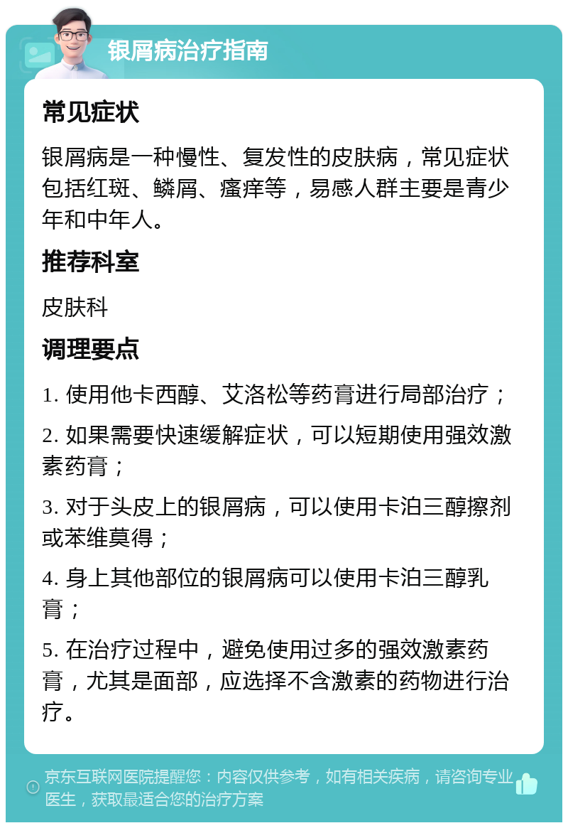 银屑病治疗指南 常见症状 银屑病是一种慢性、复发性的皮肤病，常见症状包括红斑、鳞屑、瘙痒等，易感人群主要是青少年和中年人。 推荐科室 皮肤科 调理要点 1. 使用他卡西醇、艾洛松等药膏进行局部治疗； 2. 如果需要快速缓解症状，可以短期使用强效激素药膏； 3. 对于头皮上的银屑病，可以使用卡泊三醇擦剂或苯维莫得； 4. 身上其他部位的银屑病可以使用卡泊三醇乳膏； 5. 在治疗过程中，避免使用过多的强效激素药膏，尤其是面部，应选择不含激素的药物进行治疗。