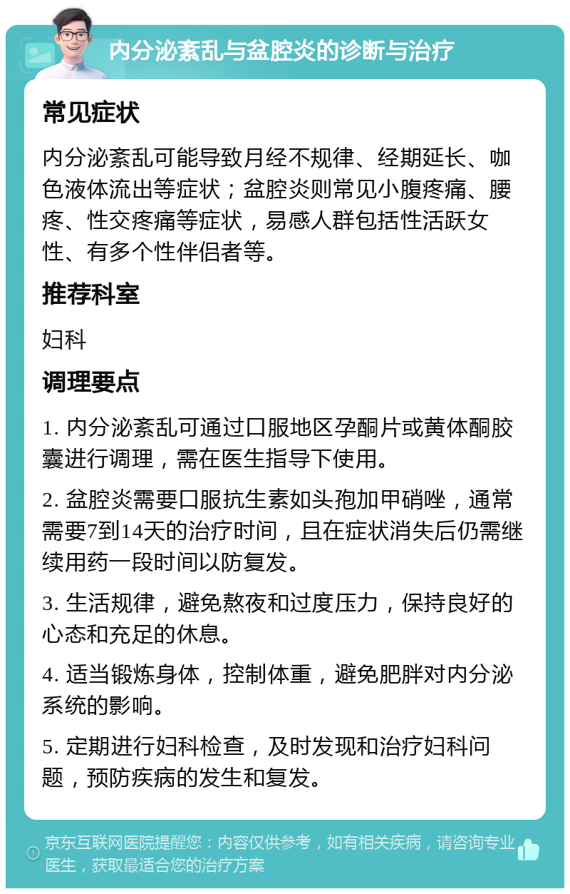 内分泌紊乱与盆腔炎的诊断与治疗 常见症状 内分泌紊乱可能导致月经不规律、经期延长、咖色液体流出等症状；盆腔炎则常见小腹疼痛、腰疼、性交疼痛等症状，易感人群包括性活跃女性、有多个性伴侣者等。 推荐科室 妇科 调理要点 1. 内分泌紊乱可通过口服地区孕酮片或黄体酮胶囊进行调理，需在医生指导下使用。 2. 盆腔炎需要口服抗生素如头孢加甲硝唑，通常需要7到14天的治疗时间，且在症状消失后仍需继续用药一段时间以防复发。 3. 生活规律，避免熬夜和过度压力，保持良好的心态和充足的休息。 4. 适当锻炼身体，控制体重，避免肥胖对内分泌系统的影响。 5. 定期进行妇科检查，及时发现和治疗妇科问题，预防疾病的发生和复发。