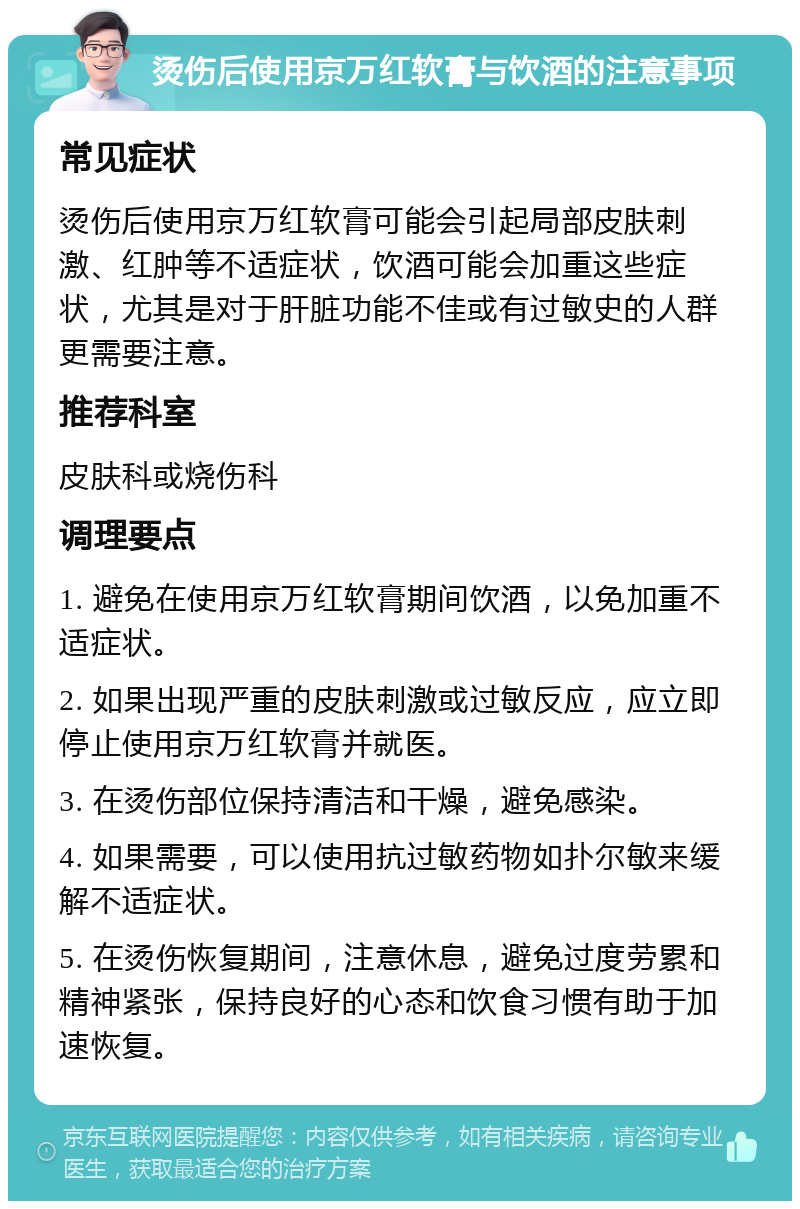 烫伤后使用京万红软膏与饮酒的注意事项 常见症状 烫伤后使用京万红软膏可能会引起局部皮肤刺激、红肿等不适症状，饮酒可能会加重这些症状，尤其是对于肝脏功能不佳或有过敏史的人群更需要注意。 推荐科室 皮肤科或烧伤科 调理要点 1. 避免在使用京万红软膏期间饮酒，以免加重不适症状。 2. 如果出现严重的皮肤刺激或过敏反应，应立即停止使用京万红软膏并就医。 3. 在烫伤部位保持清洁和干燥，避免感染。 4. 如果需要，可以使用抗过敏药物如扑尔敏来缓解不适症状。 5. 在烫伤恢复期间，注意休息，避免过度劳累和精神紧张，保持良好的心态和饮食习惯有助于加速恢复。