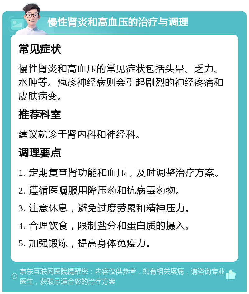 慢性肾炎和高血压的治疗与调理 常见症状 慢性肾炎和高血压的常见症状包括头晕、乏力、水肿等。疱疹神经病则会引起剧烈的神经疼痛和皮肤病变。 推荐科室 建议就诊于肾内科和神经科。 调理要点 1. 定期复查肾功能和血压，及时调整治疗方案。 2. 遵循医嘱服用降压药和抗病毒药物。 3. 注意休息，避免过度劳累和精神压力。 4. 合理饮食，限制盐分和蛋白质的摄入。 5. 加强锻炼，提高身体免疫力。