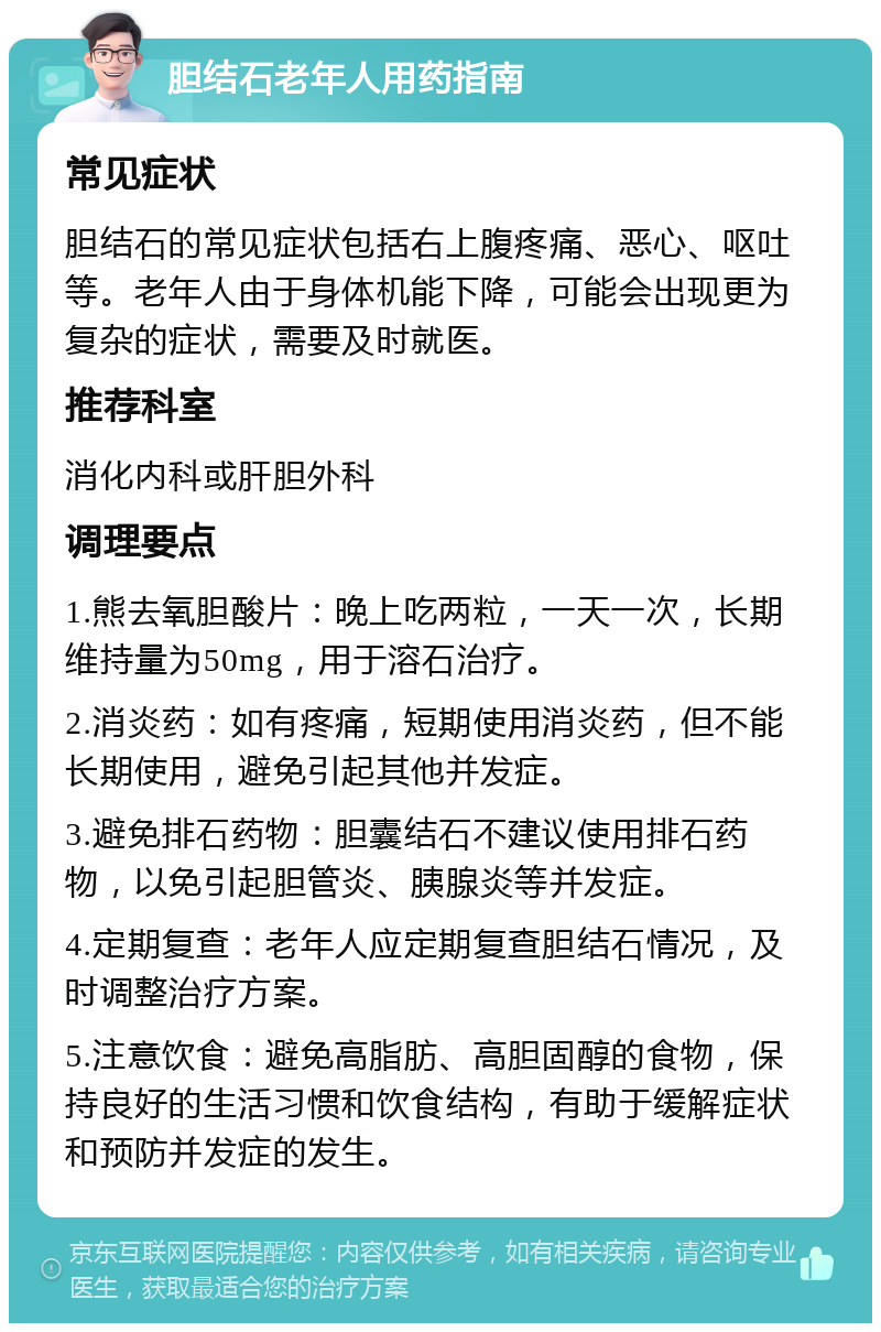 胆结石老年人用药指南 常见症状 胆结石的常见症状包括右上腹疼痛、恶心、呕吐等。老年人由于身体机能下降，可能会出现更为复杂的症状，需要及时就医。 推荐科室 消化内科或肝胆外科 调理要点 1.熊去氧胆酸片：晚上吃两粒，一天一次，长期维持量为50mg，用于溶石治疗。 2.消炎药：如有疼痛，短期使用消炎药，但不能长期使用，避免引起其他并发症。 3.避免排石药物：胆囊结石不建议使用排石药物，以免引起胆管炎、胰腺炎等并发症。 4.定期复查：老年人应定期复查胆结石情况，及时调整治疗方案。 5.注意饮食：避免高脂肪、高胆固醇的食物，保持良好的生活习惯和饮食结构，有助于缓解症状和预防并发症的发生。