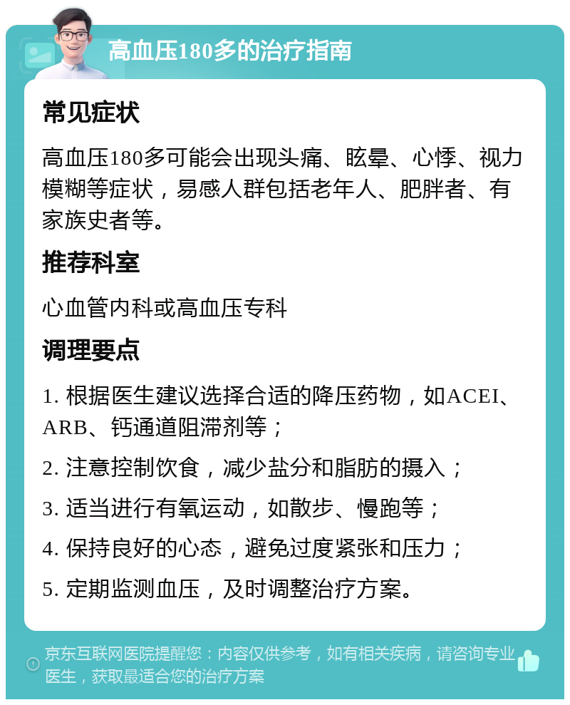 高血压180多的治疗指南 常见症状 高血压180多可能会出现头痛、眩晕、心悸、视力模糊等症状，易感人群包括老年人、肥胖者、有家族史者等。 推荐科室 心血管内科或高血压专科 调理要点 1. 根据医生建议选择合适的降压药物，如ACEI、ARB、钙通道阻滞剂等； 2. 注意控制饮食，减少盐分和脂肪的摄入； 3. 适当进行有氧运动，如散步、慢跑等； 4. 保持良好的心态，避免过度紧张和压力； 5. 定期监测血压，及时调整治疗方案。