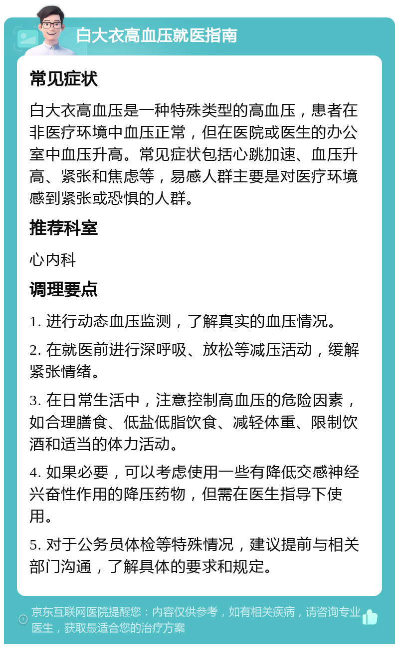 白大衣高血压就医指南 常见症状 白大衣高血压是一种特殊类型的高血压，患者在非医疗环境中血压正常，但在医院或医生的办公室中血压升高。常见症状包括心跳加速、血压升高、紧张和焦虑等，易感人群主要是对医疗环境感到紧张或恐惧的人群。 推荐科室 心内科 调理要点 1. 进行动态血压监测，了解真实的血压情况。 2. 在就医前进行深呼吸、放松等减压活动，缓解紧张情绪。 3. 在日常生活中，注意控制高血压的危险因素，如合理膳食、低盐低脂饮食、减轻体重、限制饮酒和适当的体力活动。 4. 如果必要，可以考虑使用一些有降低交感神经兴奋性作用的降压药物，但需在医生指导下使用。 5. 对于公务员体检等特殊情况，建议提前与相关部门沟通，了解具体的要求和规定。