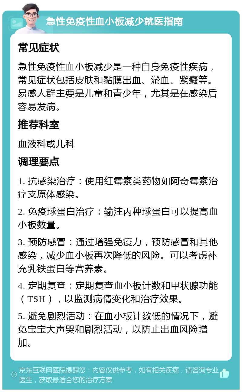 急性免疫性血小板减少就医指南 常见症状 急性免疫性血小板减少是一种自身免疫性疾病，常见症状包括皮肤和黏膜出血、淤血、紫癜等。易感人群主要是儿童和青少年，尤其是在感染后容易发病。 推荐科室 血液科或儿科 调理要点 1. 抗感染治疗：使用红霉素类药物如阿奇霉素治疗支原体感染。 2. 免疫球蛋白治疗：输注丙种球蛋白可以提高血小板数量。 3. 预防感冒：通过增强免疫力，预防感冒和其他感染，减少血小板再次降低的风险。可以考虑补充乳铁蛋白等营养素。 4. 定期复查：定期复查血小板计数和甲状腺功能（TSH），以监测病情变化和治疗效果。 5. 避免剧烈活动：在血小板计数低的情况下，避免宝宝大声哭和剧烈活动，以防止出血风险增加。