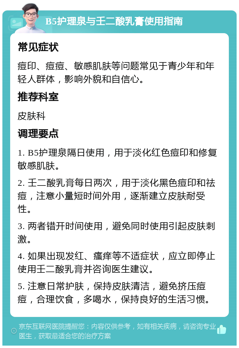 B5护理泉与壬二酸乳膏使用指南 常见症状 痘印、痘痘、敏感肌肤等问题常见于青少年和年轻人群体，影响外貌和自信心。 推荐科室 皮肤科 调理要点 1. B5护理泉隔日使用，用于淡化红色痘印和修复敏感肌肤。 2. 壬二酸乳膏每日两次，用于淡化黑色痘印和祛痘，注意小量短时间外用，逐渐建立皮肤耐受性。 3. 两者错开时间使用，避免同时使用引起皮肤刺激。 4. 如果出现发红、瘙痒等不适症状，应立即停止使用壬二酸乳膏并咨询医生建议。 5. 注意日常护肤，保持皮肤清洁，避免挤压痘痘，合理饮食，多喝水，保持良好的生活习惯。