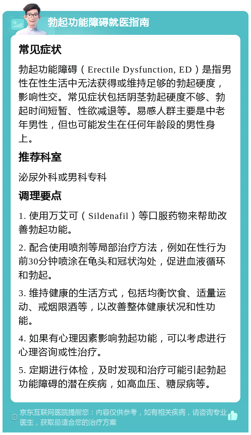 勃起功能障碍就医指南 常见症状 勃起功能障碍（Erectile Dysfunction, ED）是指男性在性生活中无法获得或维持足够的勃起硬度，影响性交。常见症状包括阴茎勃起硬度不够、勃起时间短暂、性欲减退等。易感人群主要是中老年男性，但也可能发生在任何年龄段的男性身上。 推荐科室 泌尿外科或男科专科 调理要点 1. 使用万艾可（Sildenafil）等口服药物来帮助改善勃起功能。 2. 配合使用喷剂等局部治疗方法，例如在性行为前30分钟喷涂在龟头和冠状沟处，促进血液循环和勃起。 3. 维持健康的生活方式，包括均衡饮食、适量运动、戒烟限酒等，以改善整体健康状况和性功能。 4. 如果有心理因素影响勃起功能，可以考虑进行心理咨询或性治疗。 5. 定期进行体检，及时发现和治疗可能引起勃起功能障碍的潜在疾病，如高血压、糖尿病等。