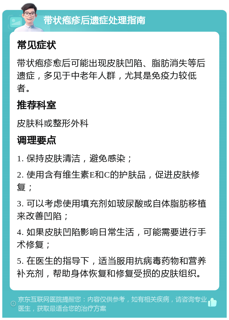 带状疱疹后遗症处理指南 常见症状 带状疱疹愈后可能出现皮肤凹陷、脂肪消失等后遗症，多见于中老年人群，尤其是免疫力较低者。 推荐科室 皮肤科或整形外科 调理要点 1. 保持皮肤清洁，避免感染； 2. 使用含有维生素E和C的护肤品，促进皮肤修复； 3. 可以考虑使用填充剂如玻尿酸或自体脂肪移植来改善凹陷； 4. 如果皮肤凹陷影响日常生活，可能需要进行手术修复； 5. 在医生的指导下，适当服用抗病毒药物和营养补充剂，帮助身体恢复和修复受损的皮肤组织。