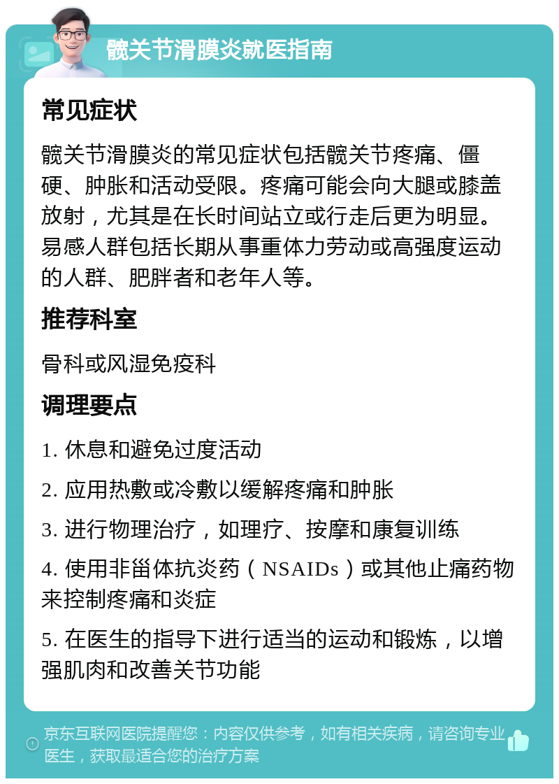 髋关节滑膜炎就医指南 常见症状 髋关节滑膜炎的常见症状包括髋关节疼痛、僵硬、肿胀和活动受限。疼痛可能会向大腿或膝盖放射，尤其是在长时间站立或行走后更为明显。易感人群包括长期从事重体力劳动或高强度运动的人群、肥胖者和老年人等。 推荐科室 骨科或风湿免疫科 调理要点 1. 休息和避免过度活动 2. 应用热敷或冷敷以缓解疼痛和肿胀 3. 进行物理治疗，如理疗、按摩和康复训练 4. 使用非甾体抗炎药（NSAIDs）或其他止痛药物来控制疼痛和炎症 5. 在医生的指导下进行适当的运动和锻炼，以增强肌肉和改善关节功能