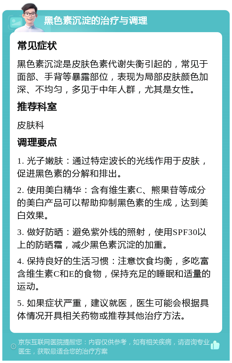 黑色素沉淀的治疗与调理 常见症状 黑色素沉淀是皮肤色素代谢失衡引起的，常见于面部、手背等暴露部位，表现为局部皮肤颜色加深、不均匀，多见于中年人群，尤其是女性。 推荐科室 皮肤科 调理要点 1. 光子嫩肤：通过特定波长的光线作用于皮肤，促进黑色素的分解和排出。 2. 使用美白精华：含有维生素C、熊果苷等成分的美白产品可以帮助抑制黑色素的生成，达到美白效果。 3. 做好防晒：避免紫外线的照射，使用SPF30以上的防晒霜，减少黑色素沉淀的加重。 4. 保持良好的生活习惯：注意饮食均衡，多吃富含维生素C和E的食物，保持充足的睡眠和适量的运动。 5. 如果症状严重，建议就医，医生可能会根据具体情况开具相关药物或推荐其他治疗方法。