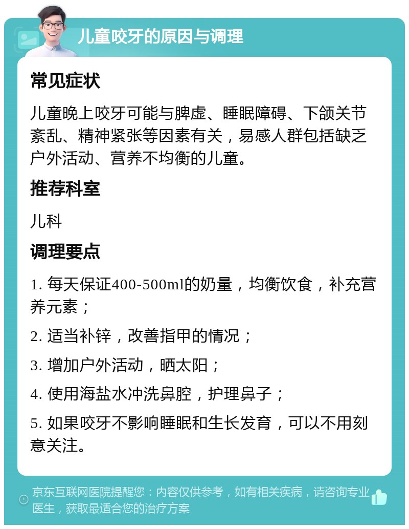 儿童咬牙的原因与调理 常见症状 儿童晚上咬牙可能与脾虚、睡眠障碍、下颌关节紊乱、精神紧张等因素有关，易感人群包括缺乏户外活动、营养不均衡的儿童。 推荐科室 儿科 调理要点 1. 每天保证400-500ml的奶量，均衡饮食，补充营养元素； 2. 适当补锌，改善指甲的情况； 3. 增加户外活动，晒太阳； 4. 使用海盐水冲洗鼻腔，护理鼻子； 5. 如果咬牙不影响睡眠和生长发育，可以不用刻意关注。